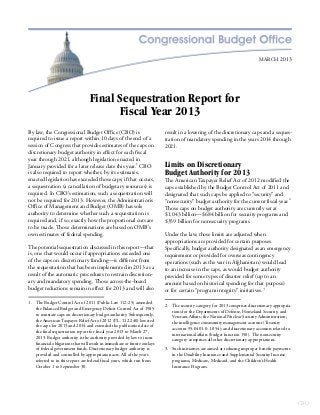 MARCH 2013




                                   Final Sequestration Report for
                                         Fiscal Year 2013
By law, the Congressional Budget Office (CBO) is                           result in a lowering of the discretionary caps and a seques-
required to issue a report within 10 days of the end of a                  tration of mandatory spending in the years 2014 through
session of Congress that provides estimates of the caps on                 2021.
discretionary budget authority in effect for each fiscal
year through 2021, although legislation enacted in
January provided for a later release date this year.1 CBO                  Limits on Discretionary
is also required to report whether, by its estimates,                      Budget Authority for 2013
enacted legislation has exceeded those caps; if that occurs,               The American Taxpayer Relief Act of 2012 modified the
a sequestration (a cancellation of budgetary resources) is                 caps established by the Budget Control Act of 2011 and
required. In CBO’s estimation, such a sequestration will                   designated that such caps be applied to “security” and
not be required for 2013. However, the Administration’s                    “nonsecurity” budget authority for the current fiscal year.2
Office of Management and Budget (OMB) has sole                             Those caps on budget authority are currently set at
authority to determine whether such a sequestration is                     $1,043 billion—$684 billion for security programs and
required and, if so, exactly how the proportional cuts are                 $359 billion for nonsecurity programs.
to be made. Those determinations are based on OMB’s
own estimates of federal spending.                                         Under the law, those limits are adjusted when
                                                                           appropriations are provided for certain purposes.
The potential sequestration discussed in this report—that                  Specifically, budget authority designated as an emergency
is, one that would occur if appropriations exceeded one                    requirement or provided for overseas contingency
of the caps on discretionary funding—is different from                     operations (such as the war in Afghanistan) would lead
the sequestration that has been implemented in 2013 as a                   to an increase in the caps, as would budget authority
result of the automatic procedures to restrain discretion-                 provided for some types of disaster relief (up to an
ary and mandatory spending. Those across-the-board                         amount based on historical spending for that purpose)
budget reductions remain in effect for 2013 and will also                  or for certain “program integrity” initiatives.3

1. The Budget Control Act of 2011 (Public Law 112-25) amended
                                                                           2. The security category for 2013 comprises discretionary appropria-
   the Balanced Budget and Emergency Deficit Control Act of 1985
                                                                              tions for the Departments of Defense, Homeland Security, and
   to reinstate caps on discretionary budget authority. Subsequently,
                                                                              Veterans Affairs; the National Nuclear Security Administration;
   the American Taxpayer Relief Act of 2012 (P.L. 112-240) lowered
                                                                              the intelligence community management account (Treasury
   the caps for 2013 and 2014 and extended the publication date of
                                                                              account 95-0401-0-1-054); and discretionary accounts related to
   the final sequestration report for fiscal year 2013 to March 27,
                                                                              international affairs (budget function 150). The nonsecurity
   2013. Budget authority is the authority provided by law to incur
                                                                              category comprises all other discretionary appropriations.
   financial obligations that will result in immediate or future outlays
   of federal government funds. Discretionary budget authority is          3. Such initiatives are aimed at reducing improper benefit payments
   provided and controlled by appropriation acts. All of the years            in the Disability Insurance and Supplemental Security Income
   referred to in this report are federal fiscal years, which run from        programs, Medicare, Medicaid, and the Children’s Health
   October 1 to September 30.                                                 Insurance Program.




                                                                                                                                                  CBO
 