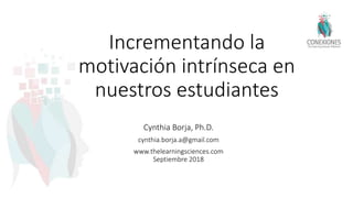 Incrementando la
motivación intrínseca en
nuestros estudiantes
Cynthia Borja, Ph.D.
cynthia.borja.a@gmail.com
www.thelearningsciences.com
Septiembre 2018
 