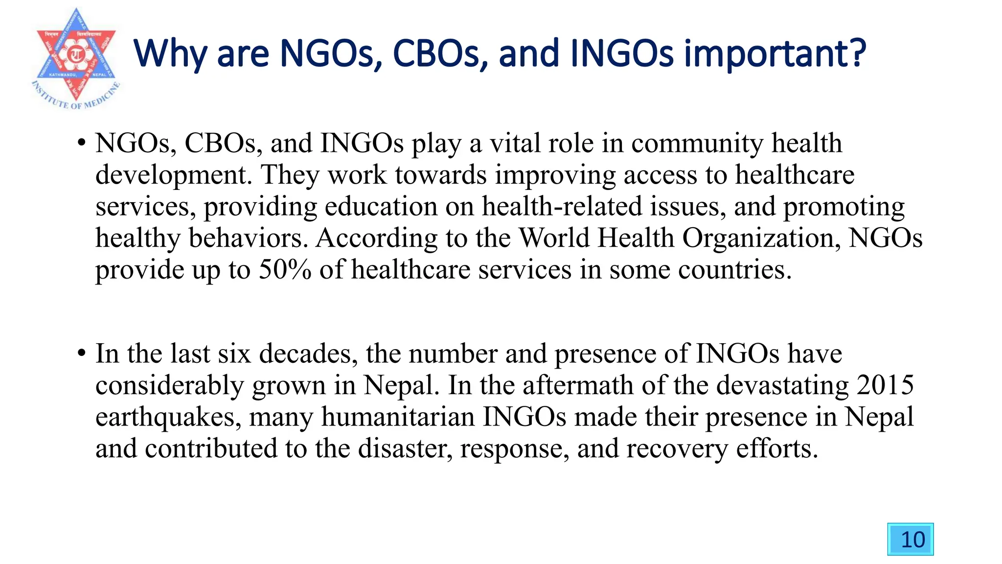• NGOs, CBOs, and INGOs play a vital role in community health
development. They work towards improving access to healthcare
services, providing education on health-related issues, and promoting
healthy behaviors. According to the World Health Organization, NGOs
provide up to 50% of healthcare services in some countries.
• In the last six decades, the number and presence of INGOs have
considerably grown in Nepal. In the aftermath of the devastating 2015
earthquakes, many humanitarian INGOs made their presence in Nepal
and contributed to the disaster, response, and recovery efforts.
10
 