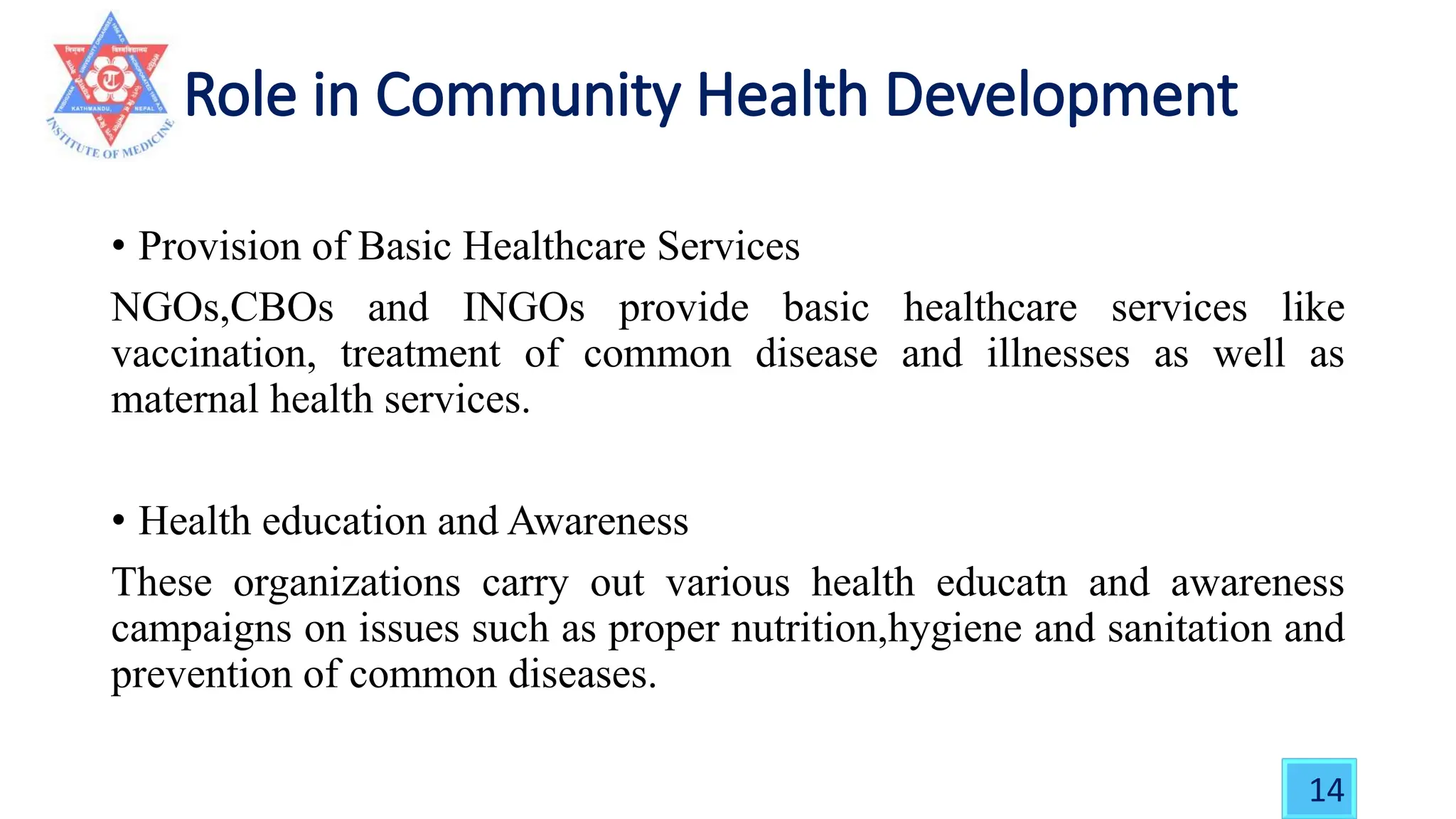 • Provision of Basic Healthcare Services
NGOs,CBOs and INGOs provide basic healthcare services like
vaccination, treatment of common disease and illnesses as well as
maternal health services.
• Health education and Awareness
These organizations carry out various health educatn and awareness
campaigns on issues such as proper nutrition,hygiene and sanitation and
prevention of common diseases.
14
 