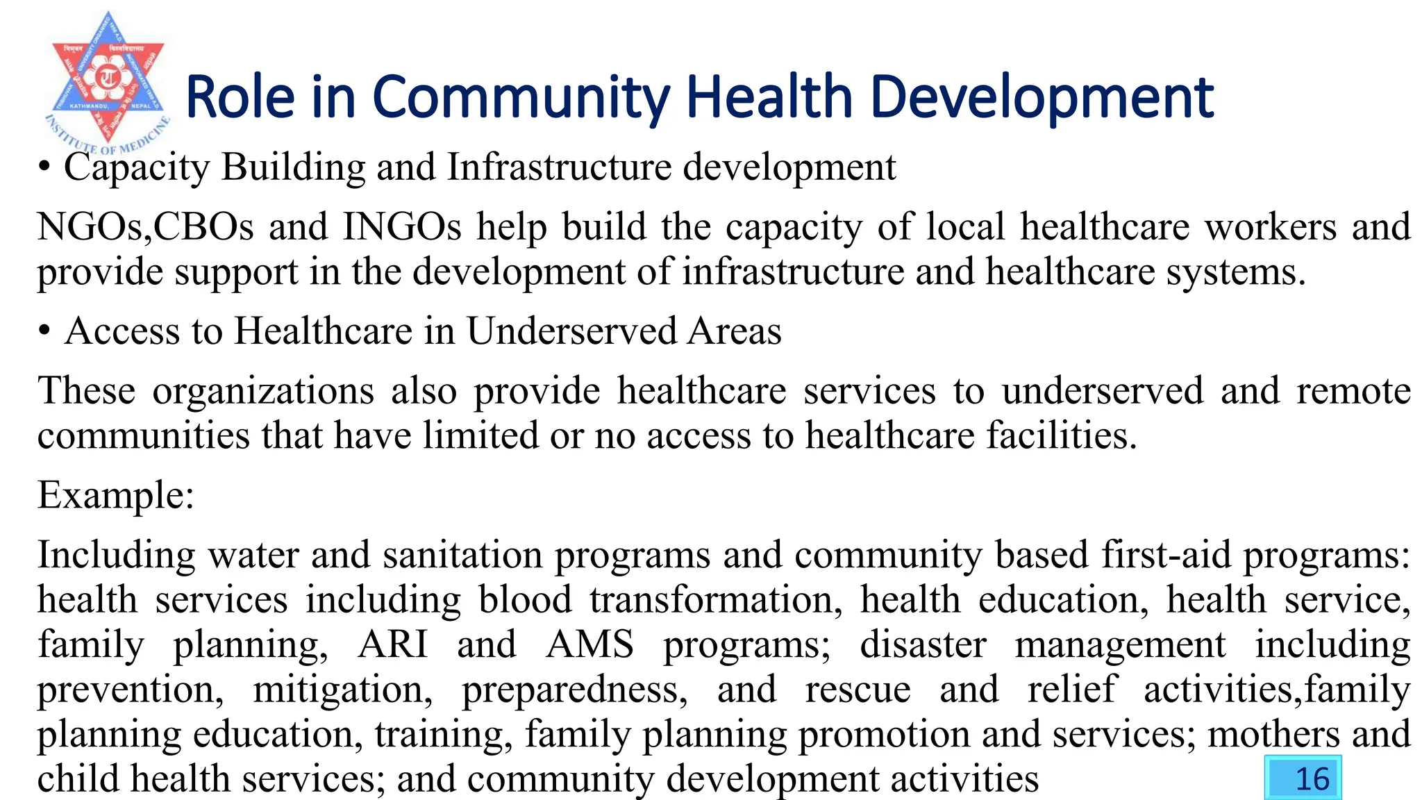 • Capacity Building and Infrastructure development
NGOs,CBOs and INGOs help build the capacity of local healthcare workers and
provide support in the development of infrastructure and healthcare systems.
• Access to Healthcare in Underserved Areas
These organizations also provide healthcare services to underserved and remote
communities that have limited or no access to healthcare facilities.
Example:
Including water and sanitation programs and community based first-aid programs:
health services including blood transformation, health education, health service,
family planning, ARI and AMS programs; disaster management including
prevention, mitigation, preparedness, and rescue and relief activities,family
planning education, training, family planning promotion and services; mothers and
child health services; and community development activities 16
 