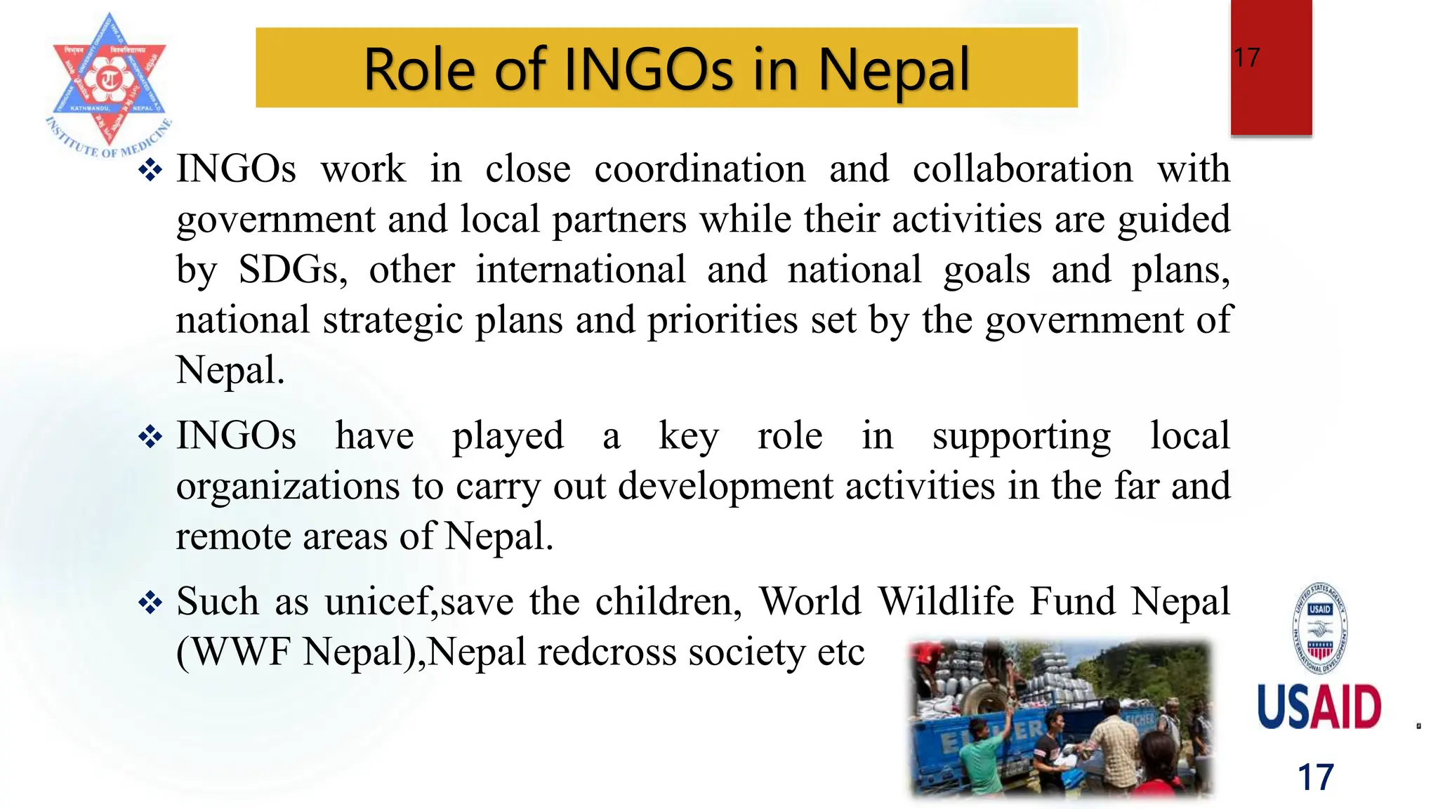 17
 INGOs work in close coordination and collaboration with
government and local partners while their activities are guided
by SDGs, other international and national goals and plans,
national strategic plans and priorities set by the government of
Nepal.
 INGOs have played a key role in supporting local
organizations to carry out development activities in the far and
remote areas of Nepal.
 Such as unicef,save the children, World Wildlife Fund Nepal
(WWF Nepal),Nepal redcross society etc
Role of INGOs in Nepal 17
 