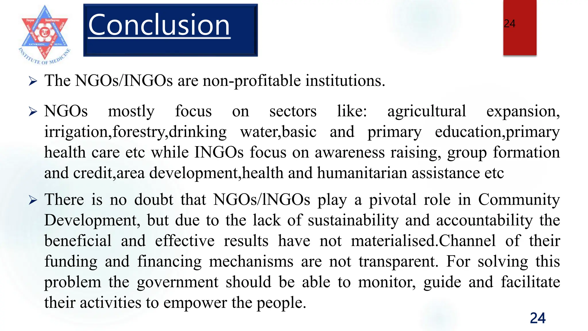 24
Conclusion
 The NGOs/INGOs are non-profitable institutions.
 NGOs mostly focus on sectors like: agricultural expansion,
irrigation,forestry,drinking water,basic and primary education,primary
health care etc while INGOs focus on awareness raising, group formation
and credit,area development,health and humanitarian assistance etc
 There is no doubt that NGOs/lNGOs play a pivotal role in Community
Development, but due to the lack of sustainability and accountability the
beneficial and effective results have not materialised.Channel of their
funding and financing mechanisms are not transparent. For solving this
problem the government should be able to monitor, guide and facilitate
their activities to empower the people.
24
 