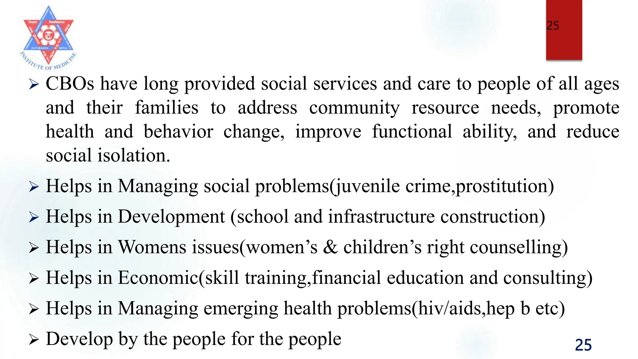 25
 CBOs have long provided social services and care to people of all ages
and their families to address community resource needs, promote
health and behavior change, improve functional ability, and reduce
social isolation.
 Helps in Managing social problems(juvenile crime,prostitution)
 Helps in Development (school and infrastructure construction)
 Helps in Womens issues(women’s & children’s right counselling)
 Helps in Economic(skill training,financial education and consulting)
 Helps in Managing emerging health problems(hiv/aids,hep b etc)
 Develop by the people for the people
25
 