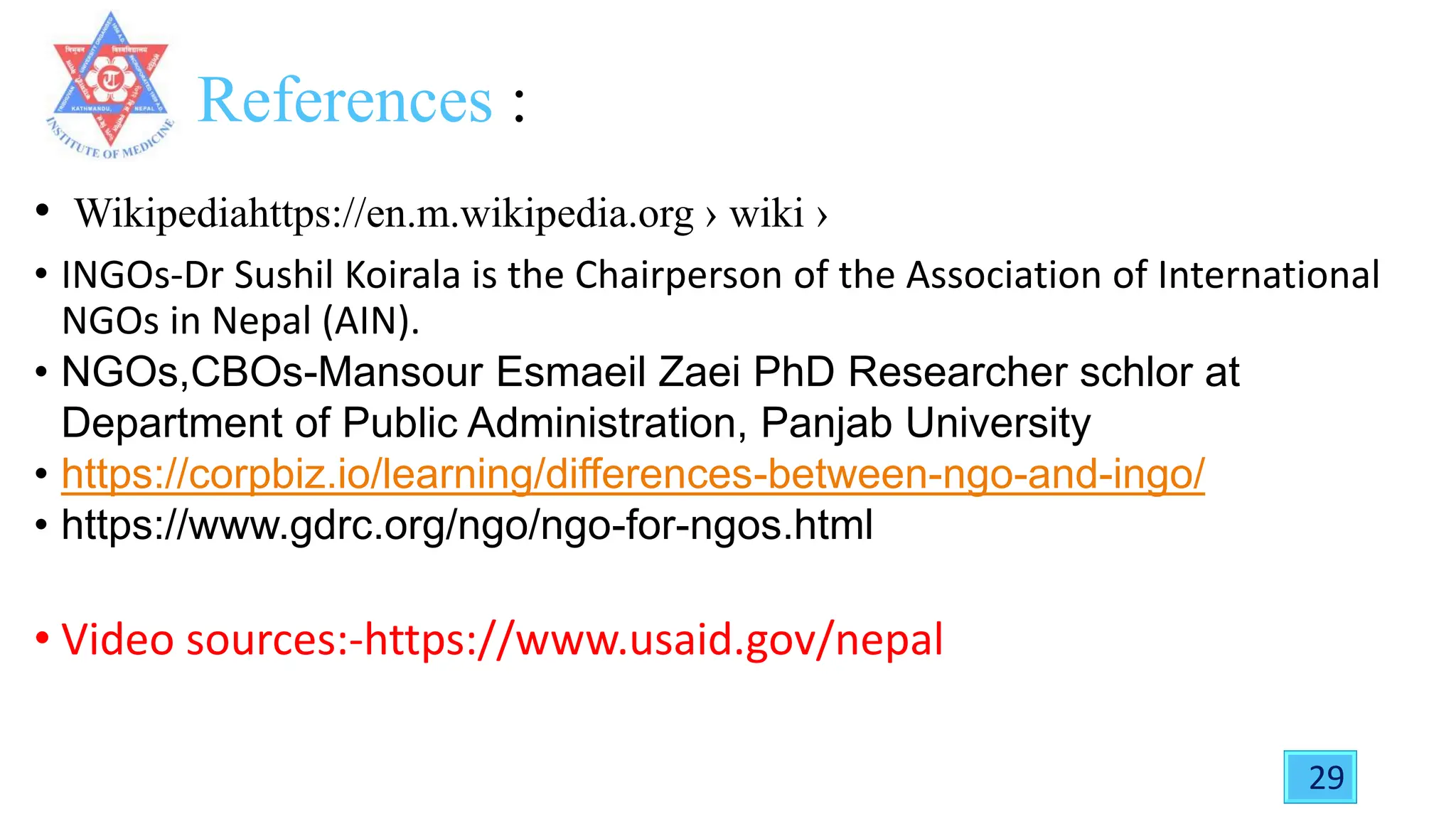 References :
• Wikipediahttps://en.m.wikipedia.org › wiki ›
• INGOs-Dr Sushil Koirala is the Chairperson of the Association of International
NGOs in Nepal (AIN).
• NGOs,CBOs-Mansour Esmaeil Zaei PhD Researcher schlor at
Department of Public Administration, Panjab University
• https://corpbiz.io/learning/differences-between-ngo-and-ingo/
• https://www.gdrc.org/ngo/ngo-for-ngos.html
• Video sources:-https://www.usaid.gov/nepal
29
 