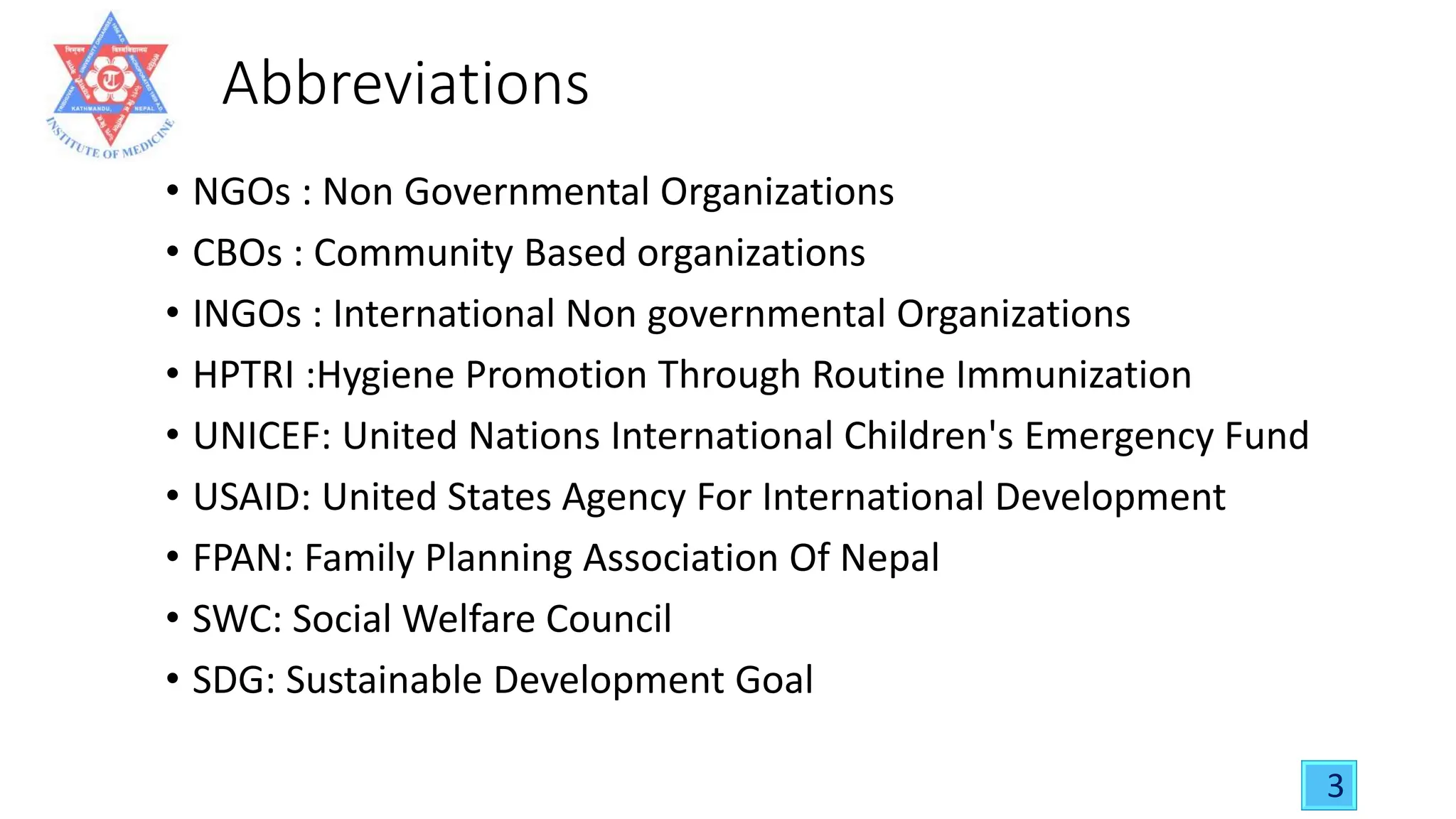 Abbreviations
• NGOs : Non Governmental Organizations
• CBOs : Community Based organizations
• INGOs : International Non governmental Organizations
• HPTRI :Hygiene Promotion Through Routine Immunization
• UNICEF: United Nations International Children's Emergency Fund
• USAID: United States Agency For International Development
• FPAN: Family Planning Association Of Nepal
• SWC: Social Welfare Council
• SDG: Sustainable Development Goal
3
 