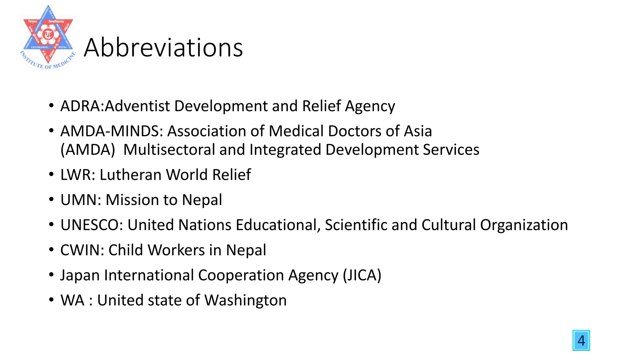Abbreviations
• ADRA:Adventist Development and Relief Agency
• AMDA-MINDS: Association of Medical Doctors of Asia
(AMDA) Multisectoral and Integrated Development Services
• LWR: Lutheran World Relief
• UMN: Mission to Nepal
• UNESCO: United Nations Educational, Scientific and Cultural Organization
• CWIN: Child Workers in Nepal
• Japan International Cooperation Agency (JICA)
• WA : United state of Washington
4
 