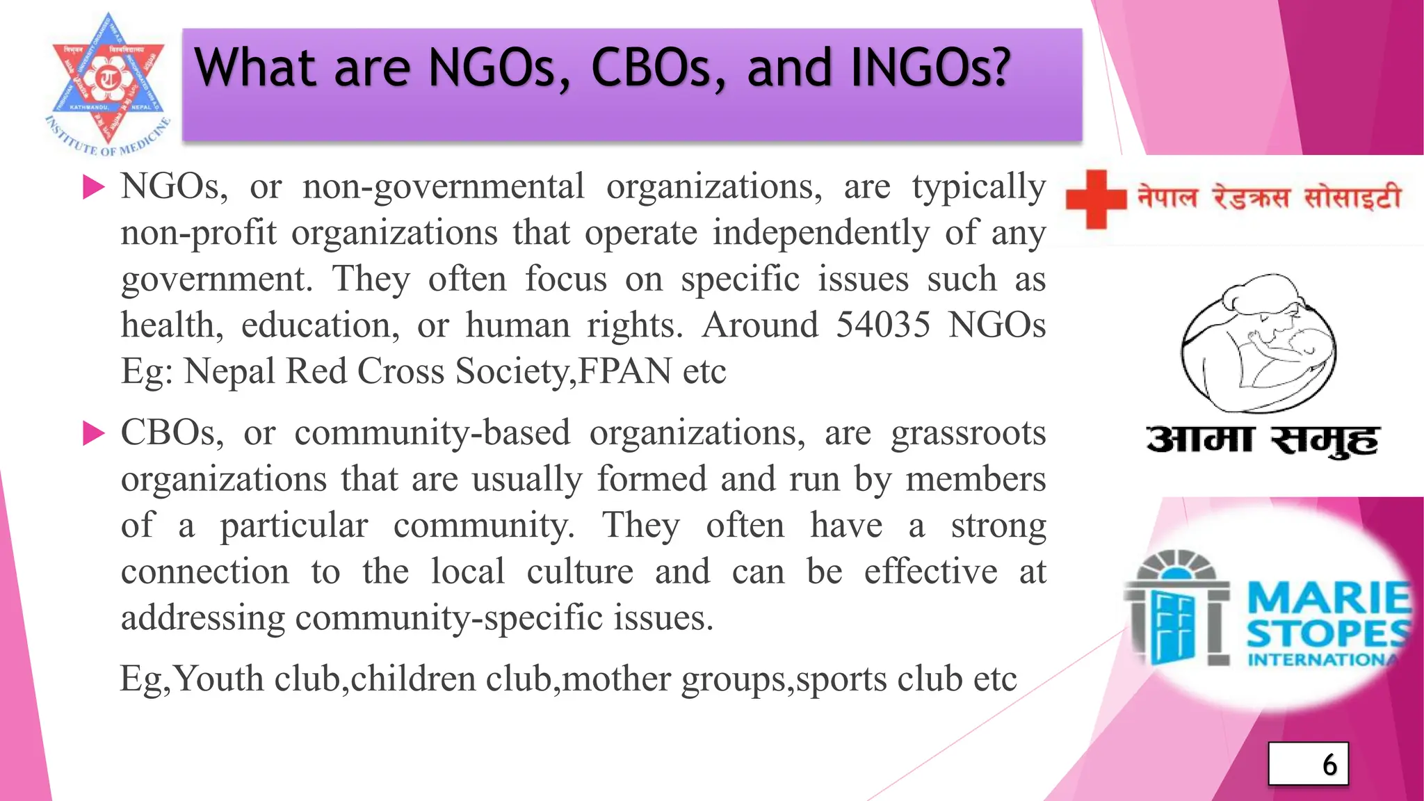 What are NGOs, CBOs, and INGOs?
 NGOs, or non-governmental organizations, are typically
non-profit organizations that operate independently of any
government. They often focus on specific issues such as
health, education, or human rights. Around 54035 NGOs
Eg: Nepal Red Cross Society,FPAN etc
 CBOs, or community-based organizations, are grassroots
organizations that are usually formed and run by members
of a particular community. They often have a strong
connection to the local culture and can be effective at
addressing community-specific issues.
Eg,Youth club,children club,mother groups,sports club etc
6
 