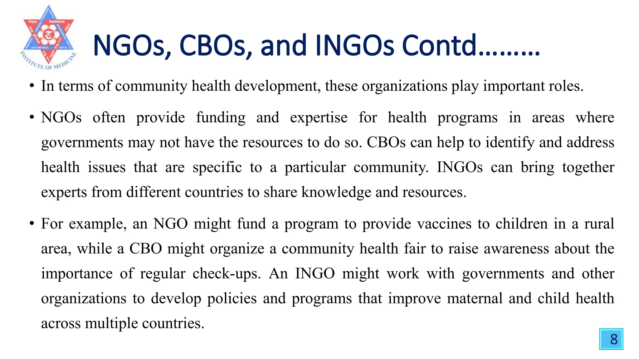 • In terms of community health development, these organizations play important roles.
• NGOs often provide funding and expertise for health programs in areas where
governments may not have the resources to do so. CBOs can help to identify and address
health issues that are specific to a particular community. INGOs can bring together
experts from different countries to share knowledge and resources.
• For example, an NGO might fund a program to provide vaccines to children in a rural
area, while a CBO might organize a community health fair to raise awareness about the
importance of regular check-ups. An INGO might work with governments and other
organizations to develop policies and programs that improve maternal and child health
across multiple countries.
8
 