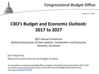 Congressional Budget Office
2017 Annual Conference
National Association of State Auditors, Comptrollers and Treasurers
Nashville, Tennessee
August 15, 2017
Sam Papenfuss
Deputy Assistant Director for Budget Analysis
CBO’s Budget and Economic Outlook:
2017 to 2027
Formoredetails, see CongressionalBudget Office,AnUpdate tothe Budgetand EconomicOutlook:2017 to2027
(June 2017), www.cbo.gov/publication/52801,and The2017 Long-TermBudget Outlook(March2017),
www.cbo.gov/publication/52480.
 