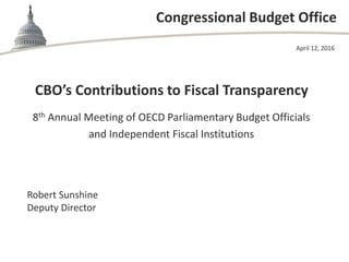 Congressional Budget Office
CBO’s Contributions to Fiscal Transparency
8th Annual Meeting of OECD Parliamentary Budget Officials
and Independent Fiscal Institutions
April 12, 2016
Robert Sunshine
Deputy Director
 