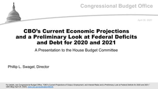 Congressional Budget Office
A Presentation to the House Budget Committee
April 28, 2020
Phillip L. Swagel, Director
CBO’s Current Economic Projections
and a Preliminary Look at Federal Deficits
and Debt for 2020 and 2021
For details, see Congressional Budget Office, "CBO’s Current Projections of Output, Employment, and Interest Rates and a Preliminary Look at Federal Deficits for 2020 and 2021,”
CBO Blog (April 24, 2020), www.cbo.gov/publication/56335.
 