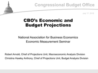 Congressional Budget Office
National Association for Business Economics
Economic Measurement Seminar
July 17, 2018
Robert Arnold, Chief of Projections Unit, Macroeconomic Analysis Division
Christina Hawley Anthony, Chief of Projections Unit, Budget Analysis Division
CBO’s Economic and
Budget Projections
 