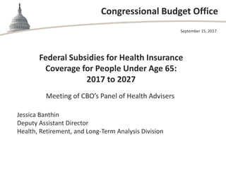 Congressional Budget Office
Federal Subsidies for Health Insurance
Coverage for People Under Age 65:
2017 to 2027
Meeting of CBO’s Panel of Health Advisers
September 15, 2017
Jessica Banthin
Deputy Assistant Director
Health, Retirement, and Long-Term Analysis Division
 