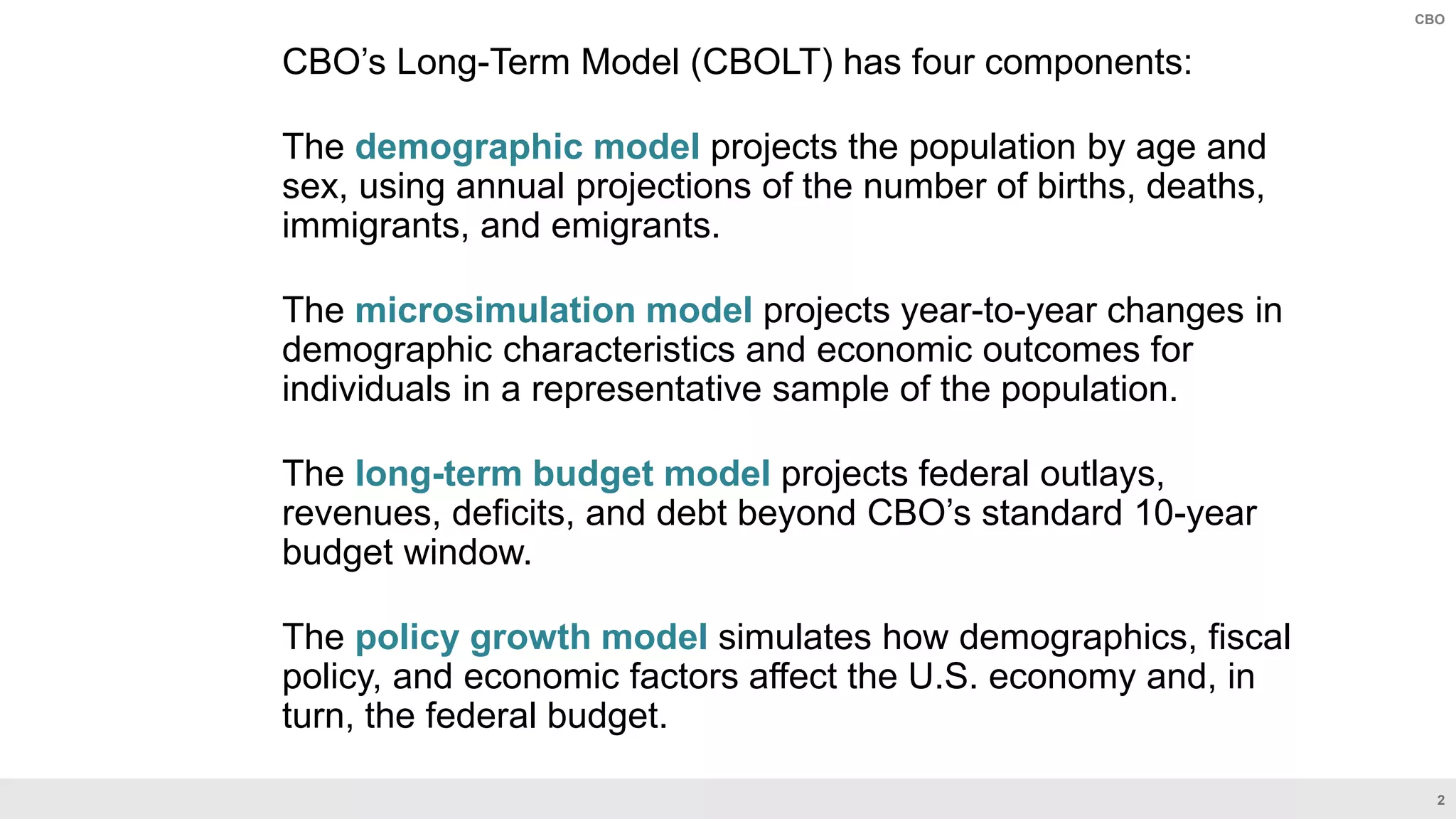 2
CBO
CBO’s Long-Term Model (CBOLT) has four components:
The demographic model projects the population by age and
sex, using annual projections of the number of births, deaths,
immigrants, and emigrants.
The microsimulation model projects year-to-year changes in
demographic characteristics and economic outcomes for
individuals in a representative sample of the population.
The long-term budget model projects federal outlays,
revenues, deficits, and debt beyond CBO’s standard 10-year
budget window.
The policy growth model simulates how demographics, fiscal
policy, and economic factors affect the U.S. economy and, in
turn, the federal budget.
 