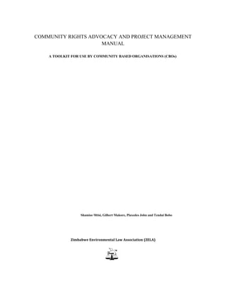 COMMUNITY RIGHTS ADVOCACY AND PROJECT MANAGEMENT
                     MANUAL

    A TOOLKIT FOR USE BY COMMUNITY BASED ORGANISATIONS (CBOs)




                  Shamiso Mtisi, Gilbert Makore, Plaxedes John and Tendai Bobo




             Zimbabwe Environmental Law Association (ZELA)
 