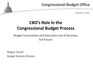 Congressional Budget Office
CBO’s Role in the
Congressional Budget Process
Budget Formulation and Execution Line of Business
Fall Forum
November 1, 2016
Megan Carroll
Budget Analysis Division
 