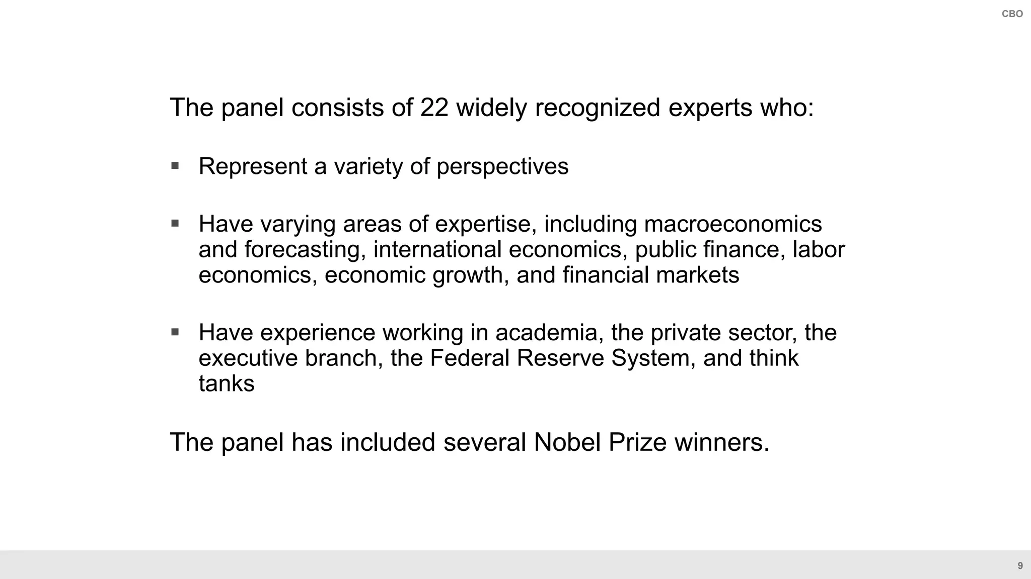 9
CBO
The panel consists of 22 widely recognized experts who:
 Represent a variety of perspectives
 Have varying areas of expertise, including macroeconomics
and forecasting, international economics, public finance, labor
economics, economic growth, and financial markets
 Have experience working in academia, the private sector, the
executive branch, the Federal Reserve System, and think
tanks
The panel has included several Nobel Prize winners.
 