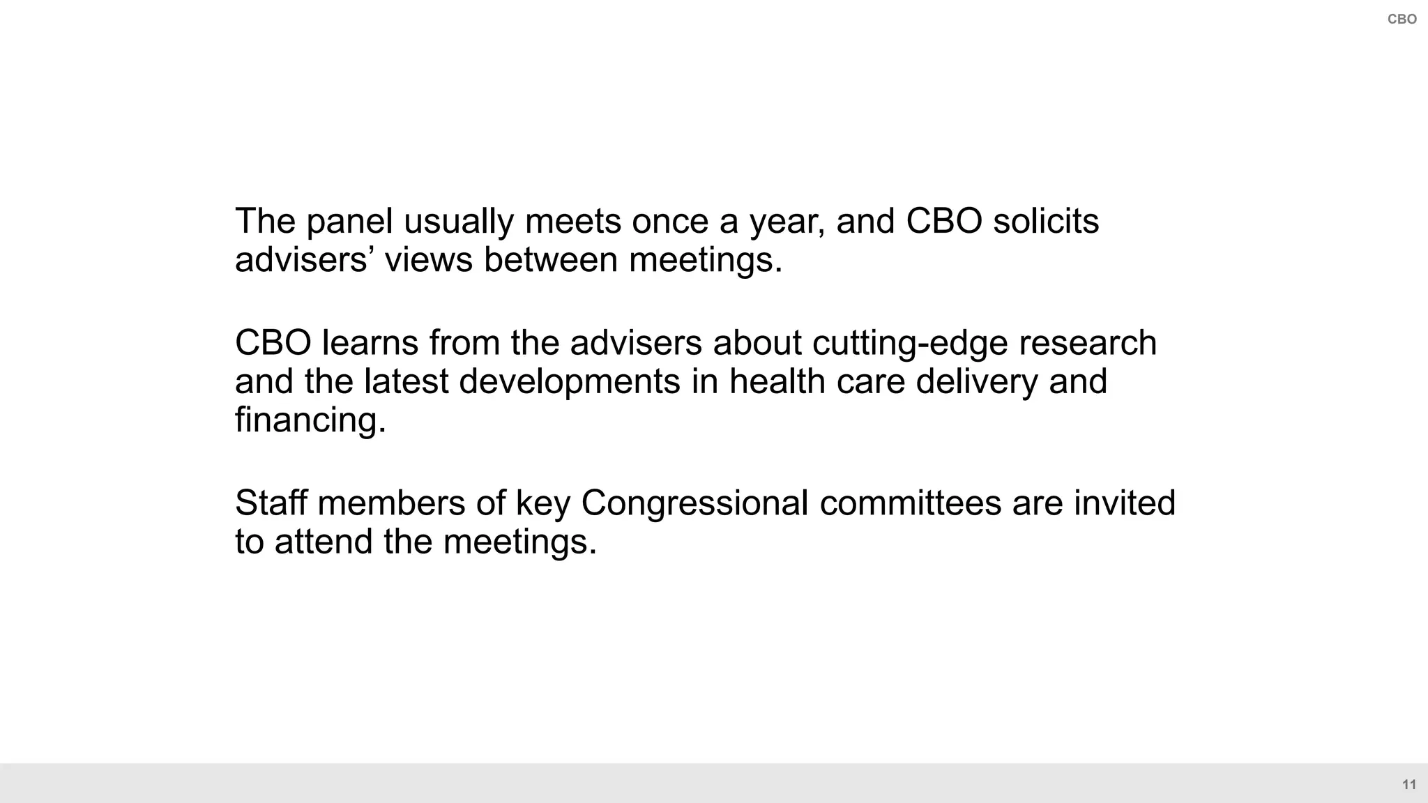 11
CBO
The panel usually meets once a year, and CBO solicits
advisers’ views between meetings.
CBO learns from the advisers about cutting-edge research
and the latest developments in health care delivery and
financing.
Staff members of key Congressional committees are invited
to attend the meetings.
 