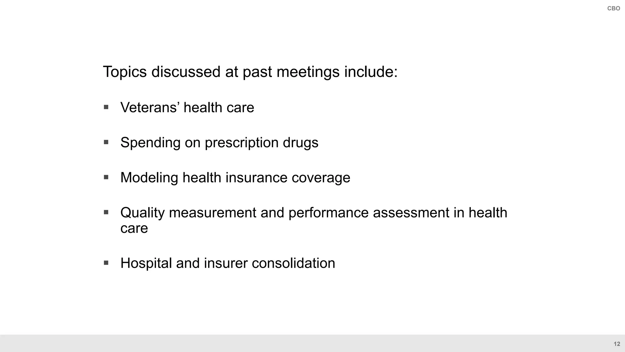 12
CBO
Topics discussed at past meetings include:
 Veterans’ health care
 Spending on prescription drugs
 Modeling health insurance coverage
 Quality measurement and performance assessment in health
care
 Hospital and insurer consolidation
 