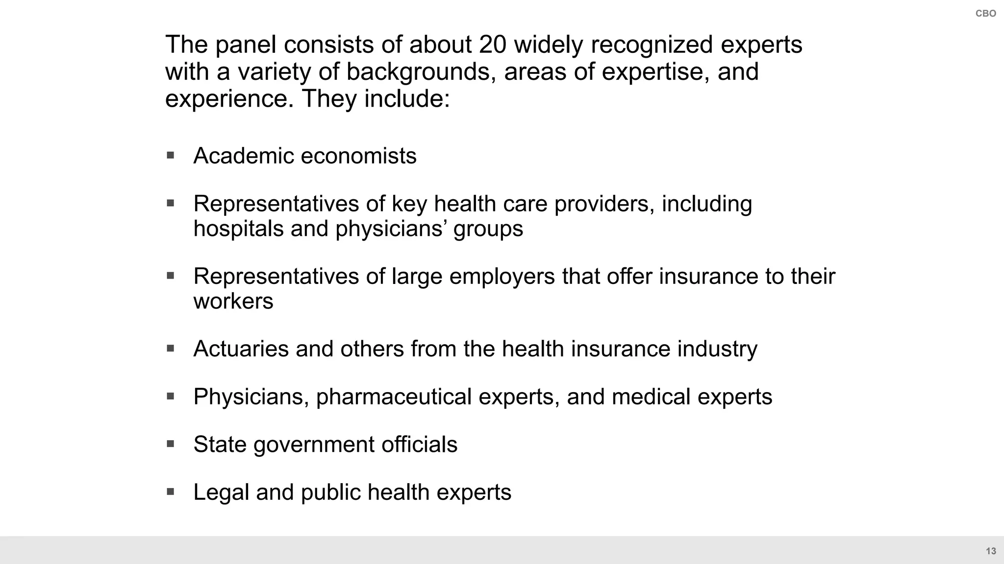 13
CBO
The panel consists of about 20 widely recognized experts
with a variety of backgrounds, areas of expertise, and
experience. They include:
 Academic economists
 Representatives of key health care providers, including
hospitals and physicians’ groups
 Representatives of large employers that offer insurance to their
workers
 Actuaries and others from the health insurance industry
 Physicians, pharmaceutical experts, and medical experts
 State government officials
 Legal and public health experts
 