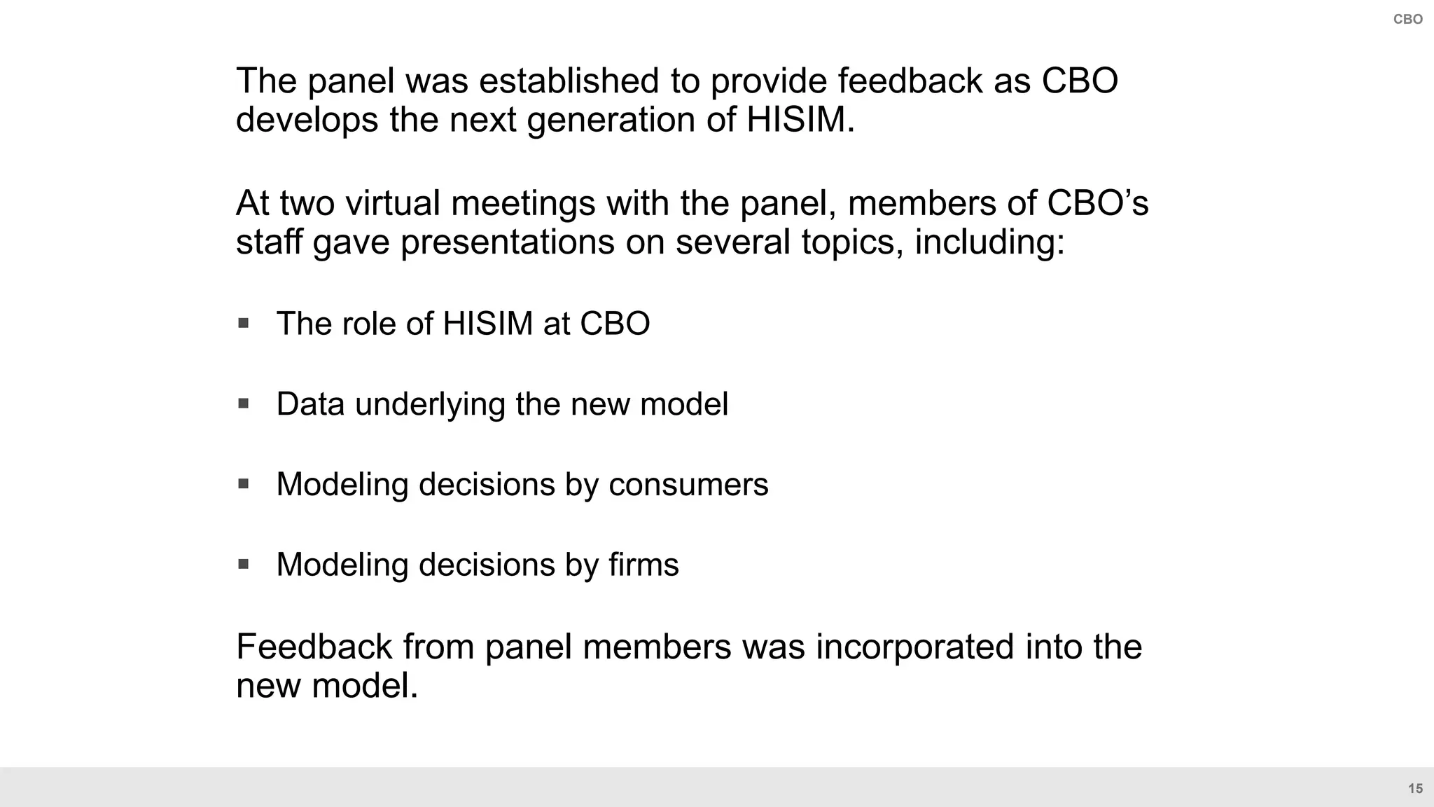 15
CBO
The panel was established to provide feedback as CBO
develops the next generation of HISIM.
At two virtual meetings with the panel, members of CBO’s
staff gave presentations on several topics, including:
 The role of HISIM at CBO
 Data underlying the new model
 Modeling decisions by consumers
 Modeling decisions by firms
Feedback from panel members was incorporated into the
new model.
 