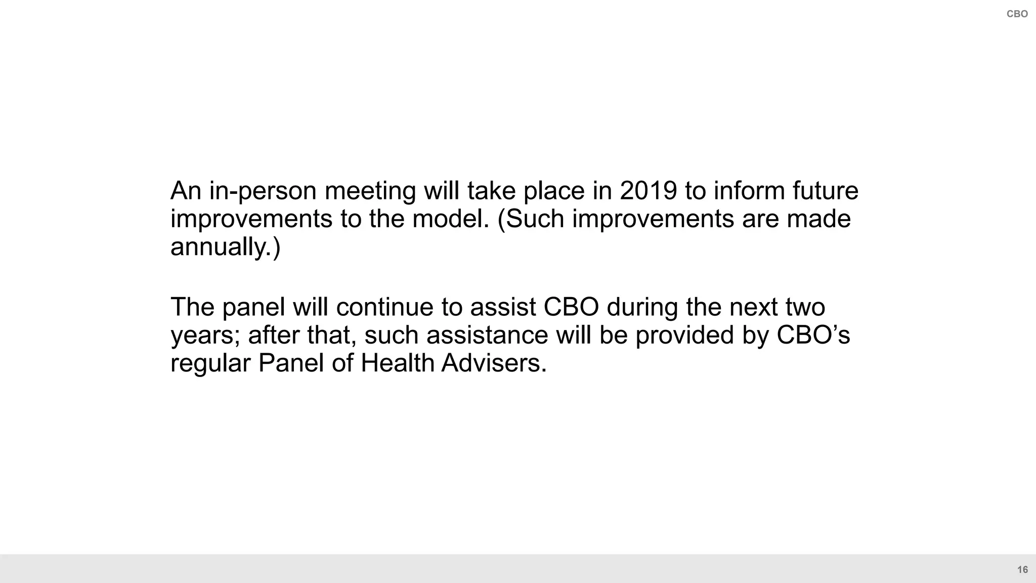16
CBO
An in-person meeting will take place in 2019 to inform future
improvements to the model. (Such improvements are made
annually.)
The panel will continue to assist CBO during the next two
years; after that, such assistance will be provided by CBO’s
regular Panel of Health Advisers.
 