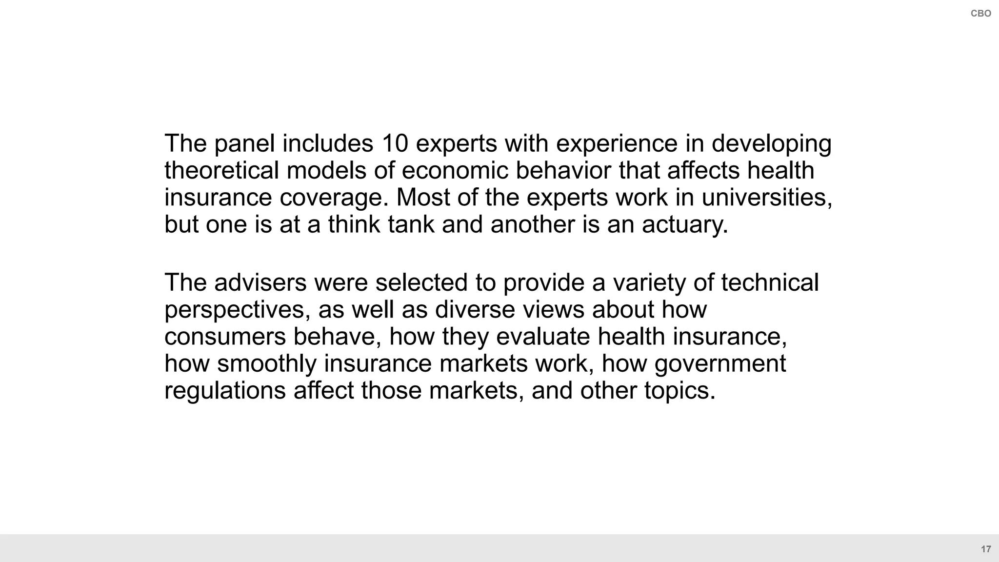 17
CBO
The panel includes 10 experts with experience in developing
theoretical models of economic behavior that affects health
insurance coverage. Most of the experts work in universities,
but one is at a think tank and another is an actuary.
The advisers were selected to provide a variety of technical
perspectives, as well as diverse views about how
consumers behave, how they evaluate health insurance,
how smoothly insurance markets work, how government
regulations affect those markets, and other topics.
 