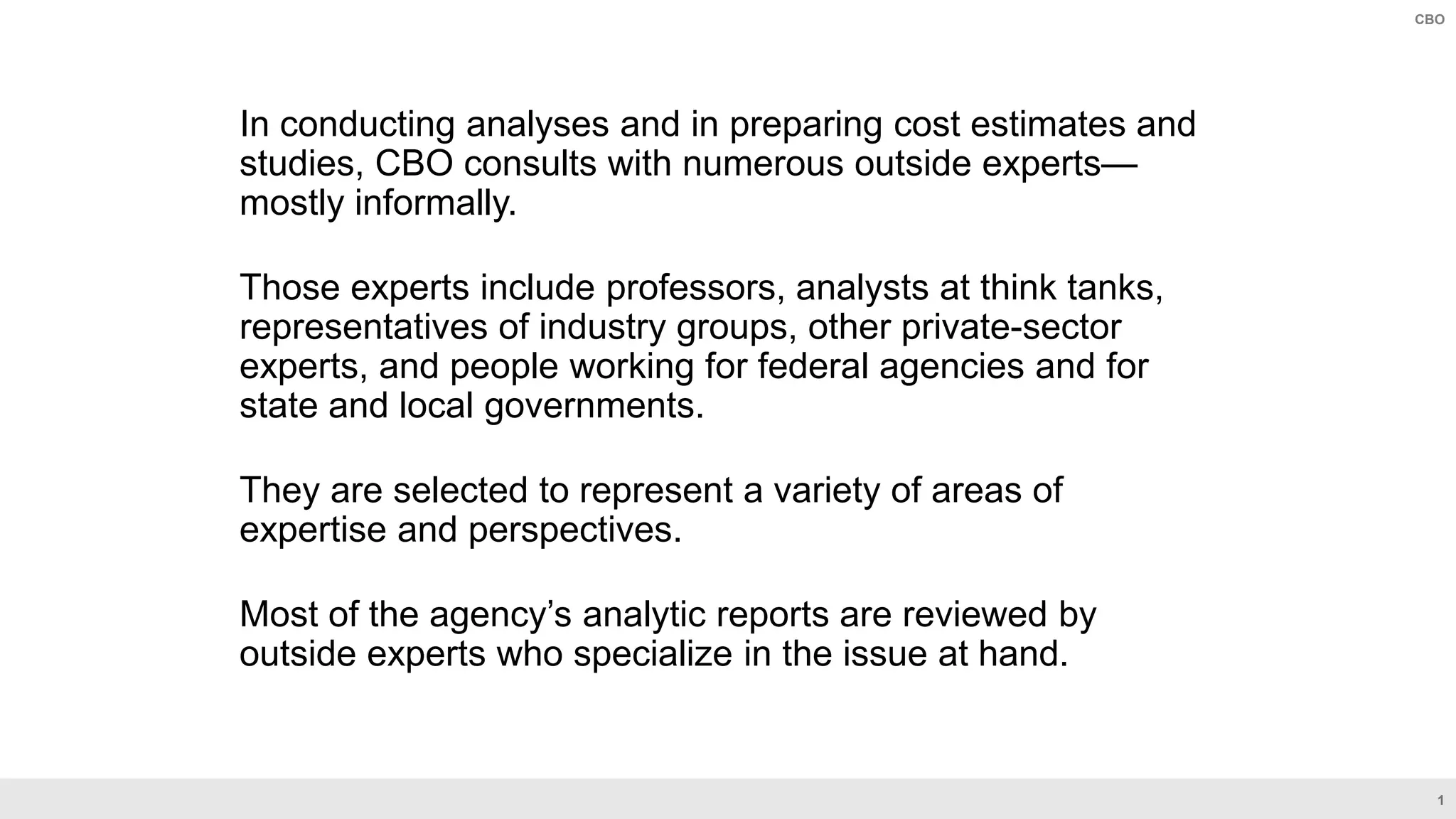 1
CBO
In conducting analyses and in preparing cost estimates and
studies, CBO consults with numerous outside experts—
mostly informally.
Those experts include professors, analysts at think tanks,
representatives of industry groups, other private-sector
experts, and people working for federal agencies and for
state and local governments.
They are selected to represent a variety of areas of
expertise and perspectives.
Most of the agency’s analytic reports are reviewed by
outside experts who specialize in the issue at hand.
 