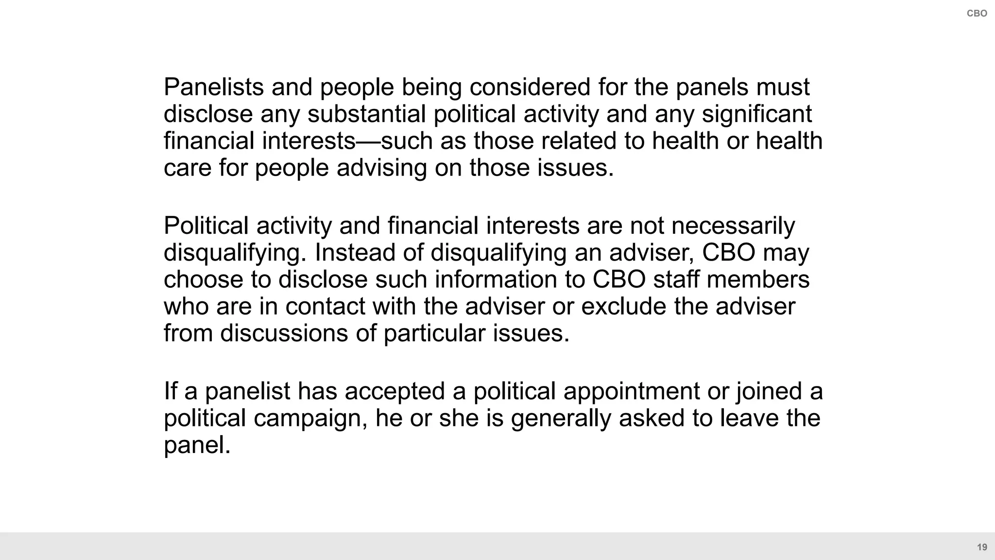 19
CBO
Panelists and people being considered for the panels must
disclose any substantial political activity and any significant
financial interests—such as those related to health or health
care for people advising on those issues.
Political activity and financial interests are not necessarily
disqualifying. Instead of disqualifying an adviser, CBO may
choose to disclose such information to CBO staff members
who are in contact with the adviser or exclude the adviser
from discussions of particular issues.
If a panelist has accepted a political appointment or joined a
political campaign, he or she is generally asked to leave the
panel.
 