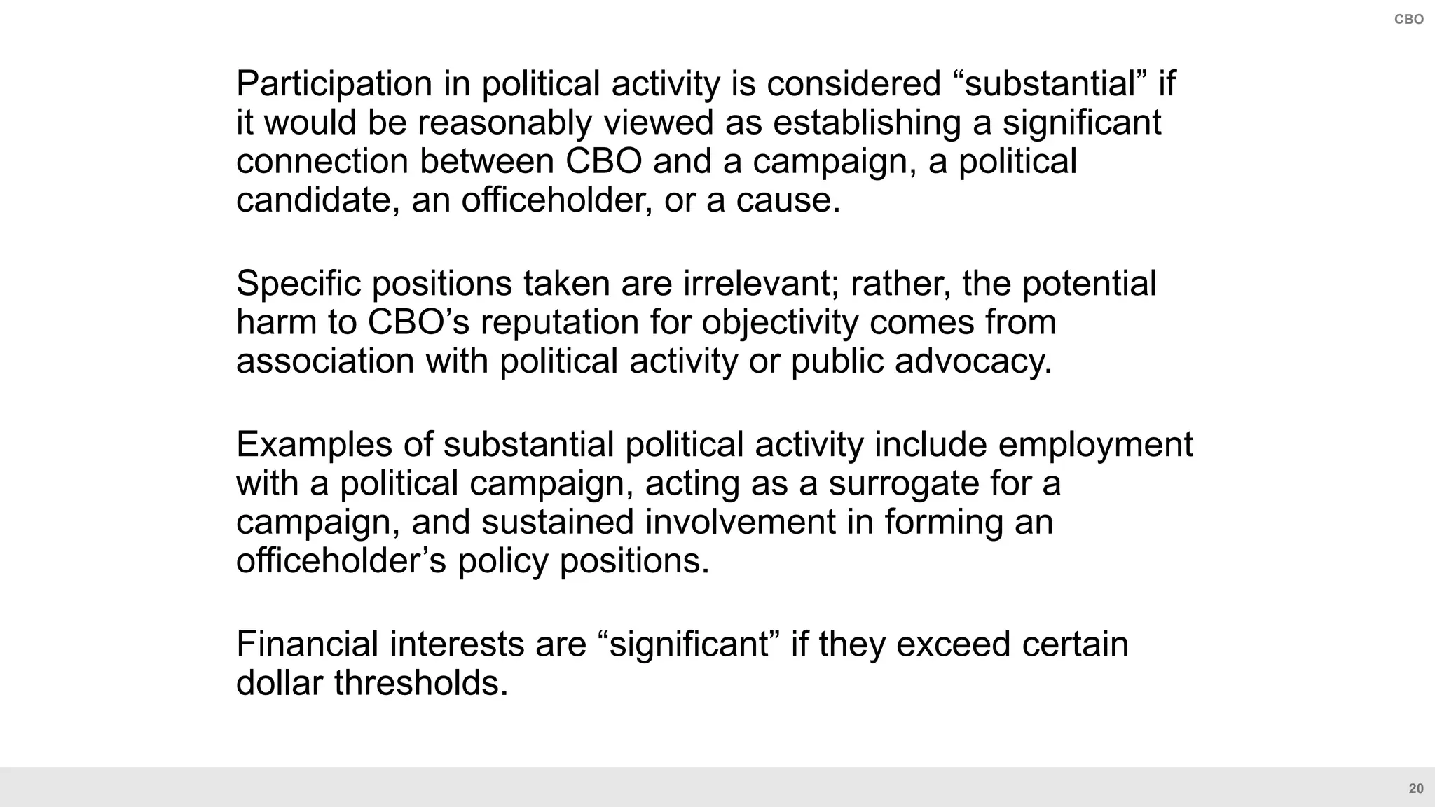 20
CBO
Participation in political activity is considered “substantial” if
it would be reasonably viewed as establishing a significant
connection between CBO and a campaign, a political
candidate, an officeholder, or a cause.
Specific positions taken are irrelevant; rather, the potential
harm to CBO’s reputation for objectivity comes from
association with political activity or public advocacy.
Examples of substantial political activity include employment
with a political campaign, acting as a surrogate for a
campaign, and sustained involvement in forming an
officeholder’s policy positions.
Financial interests are “significant” if they exceed certain
dollar thresholds.
 