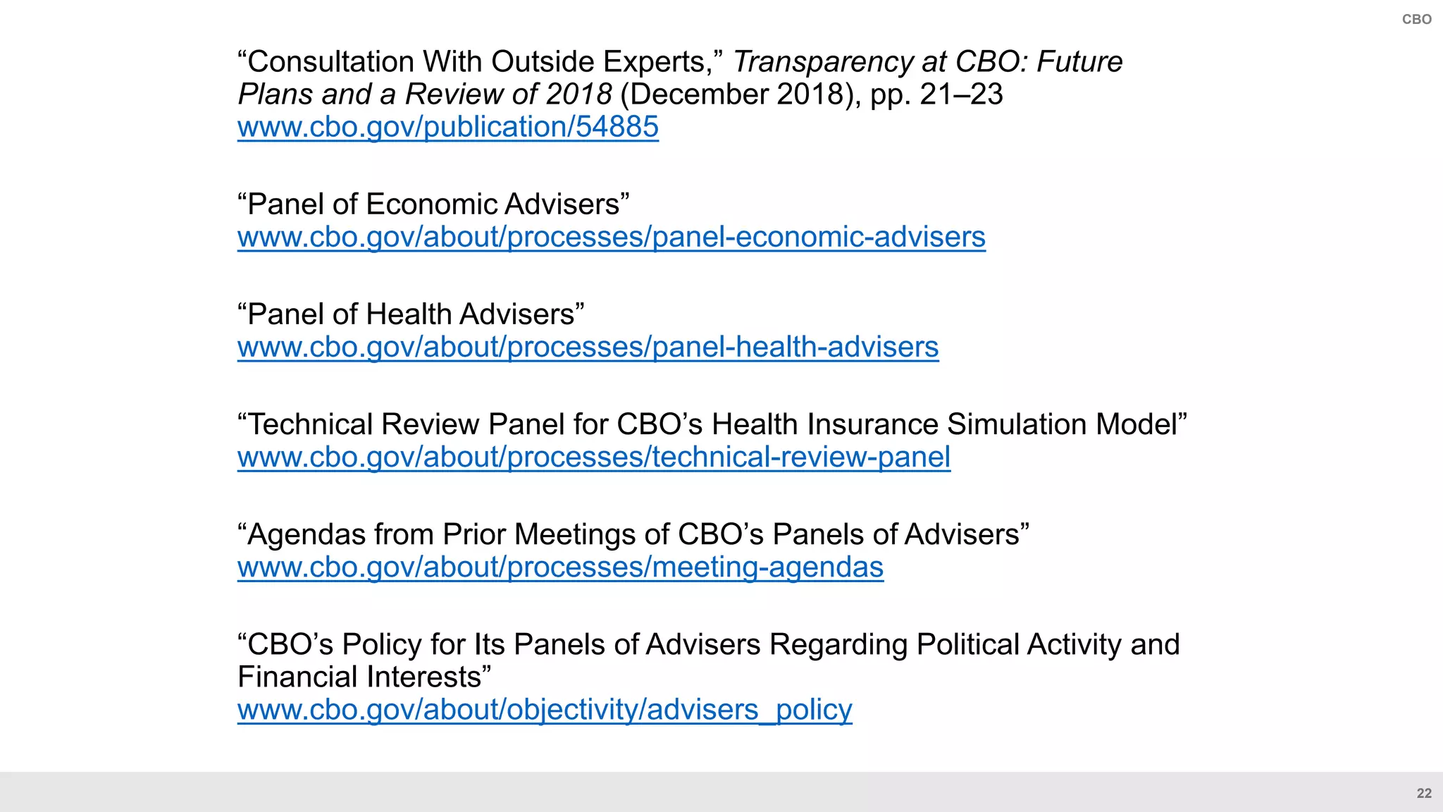 22
CBO
“Consultation With Outside Experts,” Transparency at CBO: Future
Plans and a Review of 2018 (December 2018), pp. 21–23
www.cbo.gov/publication/54885
“Panel of Economic Advisers”
www.cbo.gov/about/processes/panel-economic-advisers
“Panel of Health Advisers”
www.cbo.gov/about/processes/panel-health-advisers
“Technical Review Panel for CBO’s Health Insurance Simulation Model”
www.cbo.gov/about/processes/technical-review-panel
“Agendas from Prior Meetings of CBO’s Panels of Advisers”
www.cbo.gov/about/processes/meeting-agendas
“CBO’s Policy for Its Panels of Advisers Regarding Political Activity and
Financial Interests”
www.cbo.gov/about/objectivity/advisers_policy
 