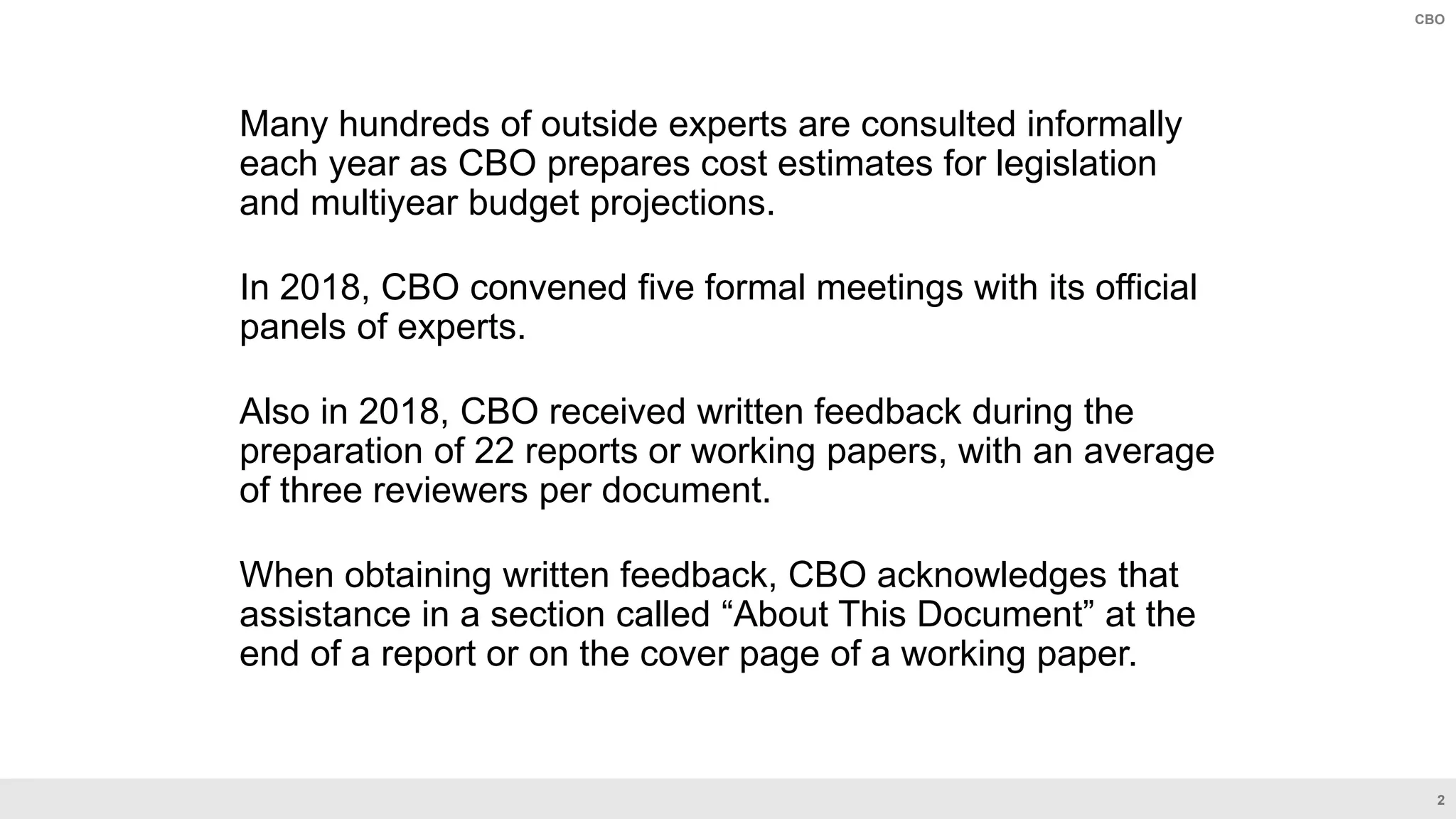 2
CBO
Many hundreds of outside experts are consulted informally
each year as CBO prepares cost estimates for legislation
and multiyear budget projections.
In 2018, CBO convened five formal meetings with its official
panels of experts.
Also in 2018, CBO received written feedback during the
preparation of 22 reports or working papers, with an average
of three reviewers per document.
When obtaining written feedback, CBO acknowledges that
assistance in a section called “About This Document” at the
end of a report or on the cover page of a working paper.
 