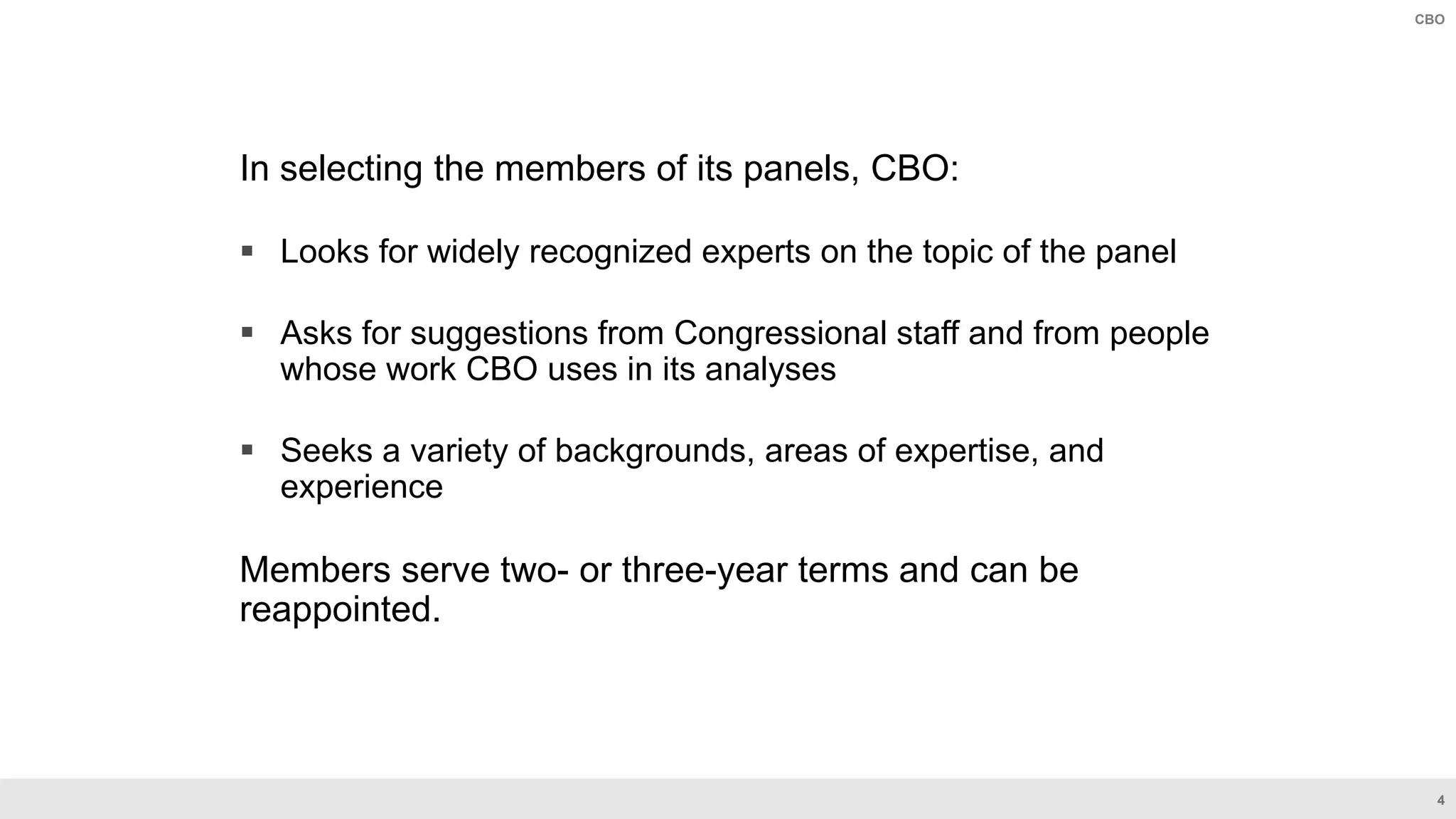 4
CBO
In selecting the members of its panels, CBO:
 Looks for widely recognized experts on the topic of the panel
 Asks for suggestions from Congressional staff and from people
whose work CBO uses in its analyses
 Seeks a variety of backgrounds, areas of expertise, and
experience
Members serve two- or three-year terms and can be
reappointed.
 