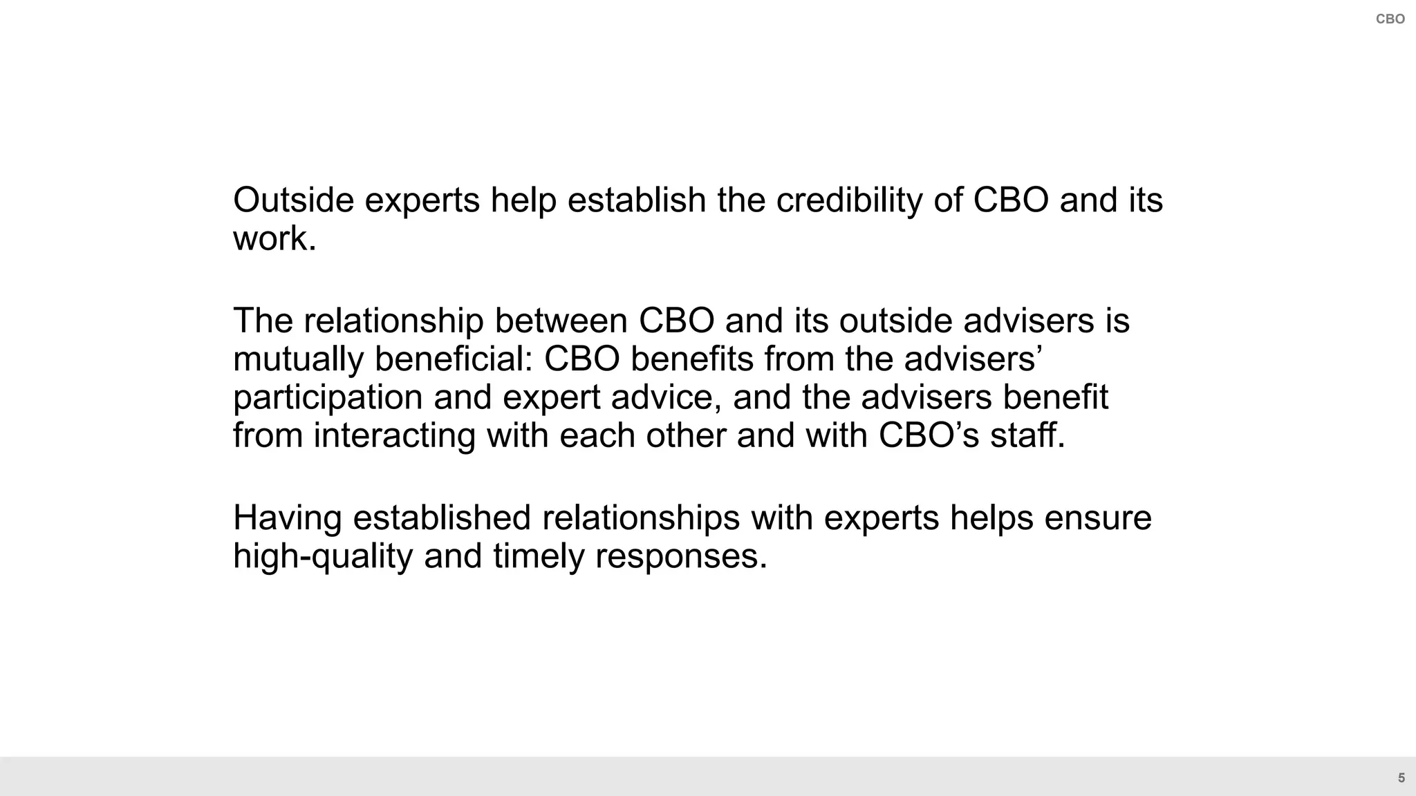 5
CBO
Outside experts help establish the credibility of CBO and its
work.
The relationship between CBO and its outside advisers is
mutually beneficial: CBO benefits from the advisers’
participation and expert advice, and the advisers benefit
from interacting with each other and with CBO’s staff.
Having established relationships with experts helps ensure
high-quality and timely responses.
 