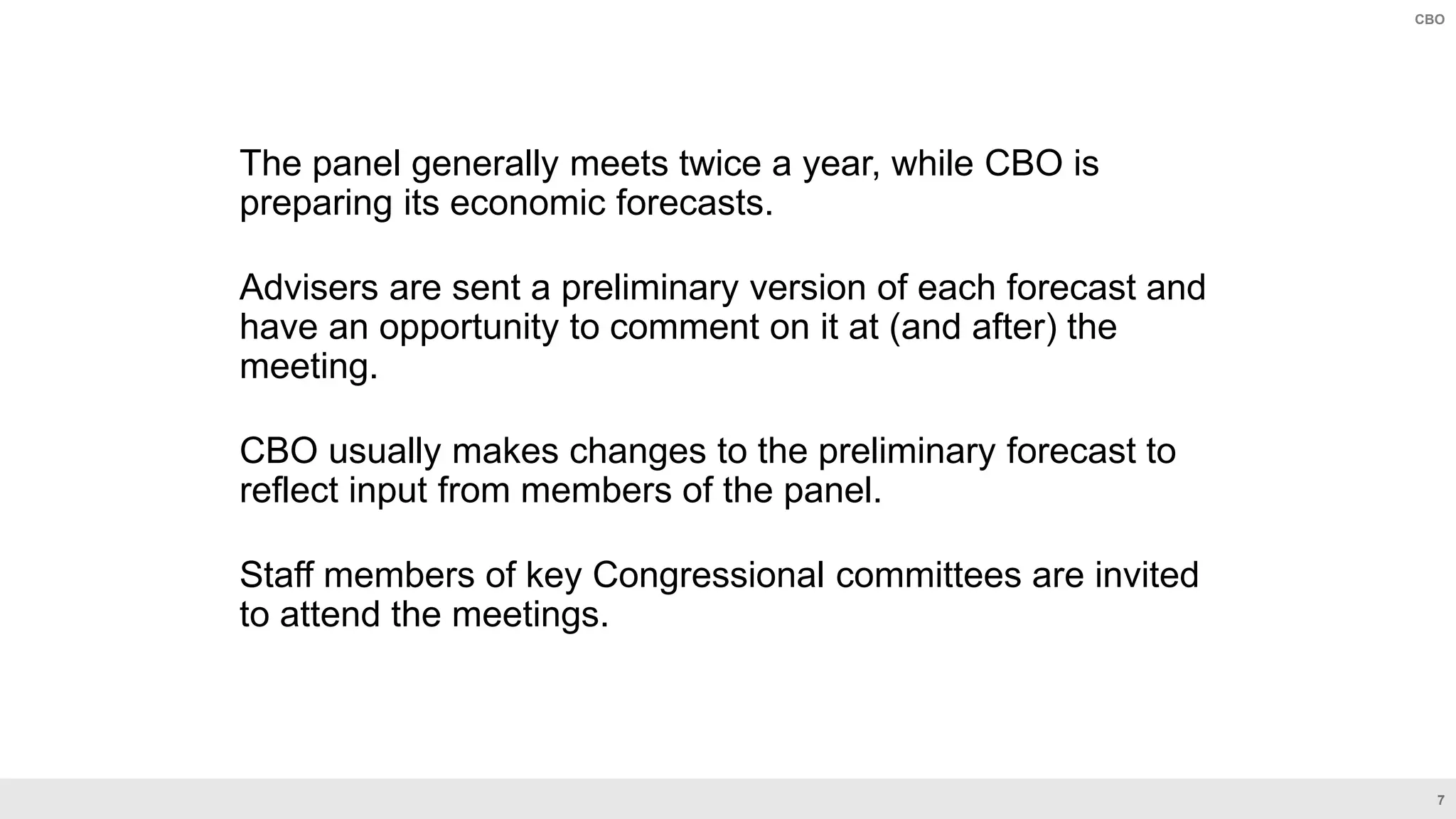 7
CBO
The panel generally meets twice a year, while CBO is
preparing its economic forecasts.
Advisers are sent a preliminary version of each forecast and
have an opportunity to comment on it at (and after) the
meeting.
CBO usually makes changes to the preliminary forecast to
reflect input from members of the panel.
Staff members of key Congressional committees are invited
to attend the meetings.
 