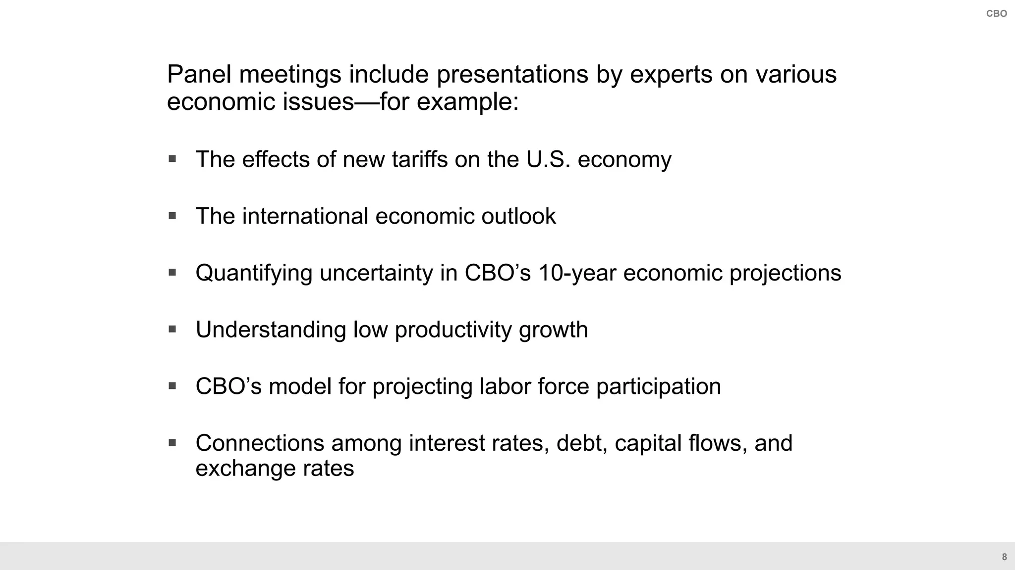 8
CBO
Panel meetings include presentations by experts on various
economic issues—for example:
 The effects of new tariffs on the U.S. economy
 The international economic outlook
 Quantifying uncertainty in CBO’s 10-year economic projections
 Understanding low productivity growth
 CBO’s model for projecting labor force participation
 Connections among interest rates, debt, capital flows, and
exchange rates
 
