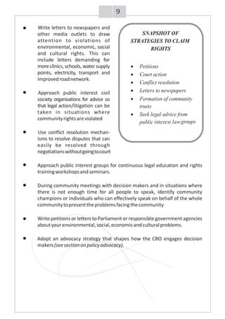 Write letters to newspapers and
other media outlets to draw
attention to violations of
environmental, economic, social
and cultural rights. This can
include letters demanding for
more clinics, schools, water supply
points, electricity, transport and
improvedroadnetwork.
Approach public interest civil
society organisations for advice so
that legal action/litigation can be
taken in situations where
communityrightsareviolated
Use conflict resolution mechan-
isms to resolve disputes that can
easily be resolved through
negotiationswithoutgoingtocourt
Approach public interest groups for continuous legal education and rights
trainingworkshopsandseminars.
During community meetings with decision makers and in situations where
there is not enough time for all people to speak, identify community
champions or individuals who can effectively speak on behalf of the whole
communitytopresenttheproblemsfacingthecommunity
Write petitions or letters to Parliament or responsible government agencies
aboutyourenvironmental,social,economicandculturalproblems.
Adopt an advocacy strategy that shapes how the CBO engages decision
makers(seesectiononpolicyadvocacy).
SNAPSHOT OF
STRATEGIES TO CLAIM
RIGHTS
·Petitions
·Court action
·Conflict resolution
·Letters to newspapers
·Formation of community
trusts
·Seek legal advice from
public interest lawgroups
9
 