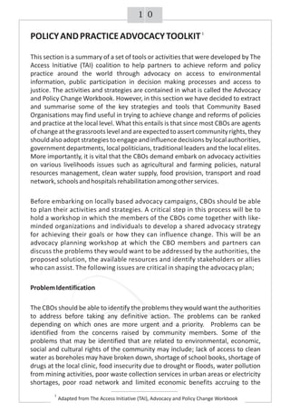 POLICYANDPRACTICEADVOCACYTOOLKIT
This section is a summary of a set of tools or activities that were developed by The
Access Initiative (TAI) coalition to help partners to achieve reform and policy
practice around the world through advocacy on access to environmental
information, public participation in decision making processes and access to
justice. The activities and strategies are contained in what is called the Advocacy
and Policy Change Workbook. However, in this section we have decided to extract
and summarise some of the key strategies and tools that Community Based
Organisations may find useful in trying to achieve change and reforms of policies
and practice at the local level. What this entails is that since most CBOs are agents
ofchangeatthegrassrootslevelandareexpectedtoassertcommunityrights,they
should also adoptstrategies to engageand influencedecisions bylocalauthorities,
government departments, local politicians, traditional leaders and the local elites.
More importantly, it is vital that the CBOs demand embark on advocacy activities
on various livelihoods issues such as agricultural and farming policies, natural
resources management, clean water supply, food provision, transport and road
network,schoolsandhospitalsrehabilitationamongotherservices.
Before embarking on locally based advocacy campaigns, CBOs should be able
to plan their activities and strategies. A critical step in this process will be to
hold a workshop in which the members of the CBOs come together with like-
minded organizations and individuals to develop a shared advocacy strategy
for achieving their goals or how they can influence change. This will be an
advocacy planning workshop at which the CBO members and partners can
discuss the problems they would want to be addressed by the authorities, the
proposed solution, the available resources and identify stakeholders or allies
who can assist. The following issues are critical in shaping the advocacy plan;
ProblemIdentification
The CBOs should be able to identify the problems they would want the authorities
to address before taking any definitive action. The problems can be ranked
depending on which ones are more urgent and a priority. Problems can be
identified from the concerns raised by community members. Some of the
problems that may be identified that are related to environmental, economic,
social and cultural rights of the community may include; lack of access to clean
water as boreholes may have broken down, shortage of school books, shortage of
drugs at the local clinic, food insecurity due to drought or floods, water pollution
from mining activities, poor waste collection services in urban areas or electricity
shortages, poor road network and limited economic benefits accruing to the
1
Adapted from The Access Initiative (TAI), Advocacy and Policy Change Workbook
1
01
 