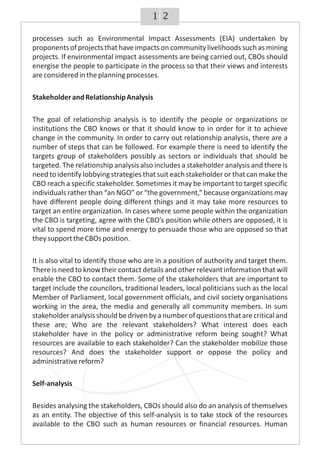 21
processes such as Environmental Impact Assessments (EIA) undertaken by
proponentsof projects thathave impacts on communitylivelihoods such as mining
projects. If environmental impact assessments are being carried out, CBOs should
energise the people to participate in the process so that their views and interests
areconsideredintheplanningprocesses.
StakeholderandRelationshipAnalysis
The goal of relationship analysis is to identify the people or organizations or
institutions the CBO knows or that it should know to in order for it to achieve
change in the community. In order to carry out relationship analysis, there are a
number of steps that can be followed. For example there is need to identify the
targets group of stakeholders possibly as sectors or individuals that should be
targeted. The relationship analysis also includes a stakeholder analysis and there is
need to identify lobbying strategies thatsuit each stakeholder or thatcan make the
CBO reach a specific stakeholder. Sometimes it may be important to target specific
individuals rather than “an NGO” or “the government,” because organizations may
have different people doing different things and it may take more resources to
target an entire organization. In cases where some people within the organization
the CBO is targeting, agree with the CBO’s position while others are opposed, it is
vital to spend more time and energy to persuade those who are opposed so that
theysupporttheCBOsposition.
It is also vital to identify those who are in a position of authority and target them.
There is need to know their contact details and other relevant information that will
enable the CBO to contact them. Some of the stakeholders that are important to
target include the councilors, traditional leaders, local politicians such as the local
Member of Parliament, local government officials, and civil society organisations
working in the area, the media and generally all community members. In sum
stakeholderanalysisshouldbedrivenbyanumberofquestionsthatarecriticaland
these are; Who are the relevant stakeholders? What interest does each
stakeholder have in the policy or administrative reform being sought? What
resources are available to each stakeholder? Can the stakeholder mobilize those
resources? And does the stakeholder support or oppose the policy and
administrativereform?
Self-analysis
Besides analysing the stakeholders, CBOs should also do an analysis of themselves
as an entity. The objective of this self-analysis is to take stock of the resources
available to the CBO such as human resources or financial resources. Human
 