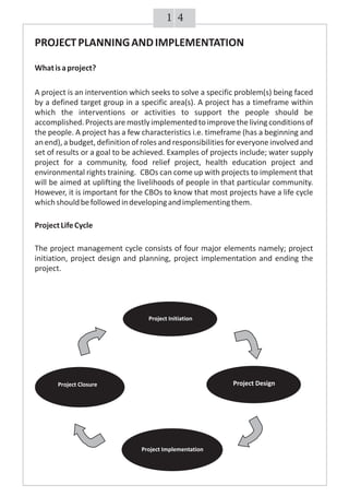 41
PROJECTPLANNINGANDIMPLEMENTATION
Whatisaproject?
A project is an intervention which seeks to solve a specific problem(s) being faced
by a defined target group in a specific area(s). A project has a timeframe within
which the interventions or activities to support the people should be
accomplished.Projectsaremostlyimplementedtoimprovethelivingconditionsof
the people. A project has a few characteristics i.e. timeframe (has a beginning and
an end), a budget, definition of roles and responsibilities for everyoneinvolved and
set of results or a goal to be achieved. Examples of projects include; water supply
project for a community, food relief project, health education project and
environmental rights training. CBOs can come up with projects to implement that
will be aimed at uplifting the livelihoods of people in that particular community.
However, it is important for the CBOs to know that most projects have a life cycle
whichshouldbefollowedindevelopingandimplementingthem.
ProjectLifeCycle
The project management cycle consists of four major elements namely; project
initiation, project design and planning, project implementation and ending the
project.
Project Closure
Project Implementation
Project Design
Project Initiation
 