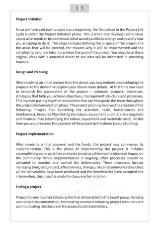 51
ProjectInitiation
Since we have said each project has a beginning, the first phase in the Project Life
Cycle is called the Project Initiation phase. This is when one develops some ideas
about whatneedstobeaddressed,whatwouldyouliketochangeandpossiblyhow
you are going to do it. This stage includes defining the purpose of the project and
the areas that will be covered, the reasons why it will be implemented and the
activities to be undertaken to achieve the goal of the project. You may share those
original ideas with a potential donor to see who will be interested in providing
support.
DesignandPlanning
After receivingan initialanswer from the donor, you may embark on developing the
proposal to the donor that explain your idea in more details. At that time you need
to establish the parameters of the project – rationale, purpose, objectives,
strategies that help you achieve objectives, management structure and processes.
This involves putting together documents that can help guide the team throughout
theprojectimplementationphase.Theprojectplanninginvolvesthecreationofthe
following: Project Plan (outlining the activities, tasks, beneficiaries and
timeframes), Resource Plan (listing the labour, equipment and materials required)
and Financial Plan (identifying the labour, equipment and materials costs). At this
timeyouwouldreceivetheapprovaloftheprojectbythedonor(securefunding).
ProjectImplementation
After receiving a final approval and the funds, the project may commence its
implementation. This is the phase of implementing the project. It includes
accomplishing some activities and tasks aimed at achieving the intended impact on
the community. While implementation is ongoing other processes should be
activated to monitor and control the deliverables. These processes include
managingtime,cost,impact,effectiveness,change,risksandcommunication.Once
all the deliverables have been produced and the beneficiaries have accepted the
intervention,theprojectisreadyforclosureortermination.
Endingaproject
ProjectClosureinvolvesreleasingthefinaldeliverablestothetargetgroup,handing
over project documentation, terminating contracts releasing project resources and
communicatingtheclosureoftheprojecttoallstakeholders.
 