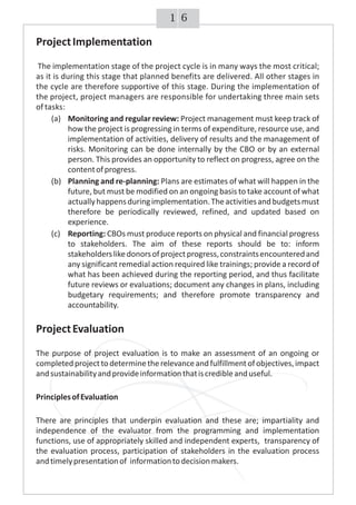61
ProjectImplementation
The implementation stage of the project cycle is in many ways the most critical;
as it is during this stage that planned benefits are delivered. All other stages in
the cycle are therefore supportive of this stage. During the implementation of
the project, project managers are responsible for undertaking three main sets
of tasks:
(a) Monitoring and regular review: Project management must keep track of
how the project is progressing in terms of expenditure, resource use, and
implementation of activities, delivery of results and the management of
risks. Monitoring can be done internally by the CBO or by an external
person. This provides an opportunity to reflect on progress, agree on the
contentofprogress.
(b) Planning and re-planning: Plans are estimates of what will happen in the
future, but must be modified on an ongoing basis to take account of what
actuallyhappensduringimplementation.Theactivitiesandbudgetsmust
therefore be periodically reviewed, refined, and updated based on
experience.
(c) Reporting: CBOs must produce reports on physical and financial progress
to stakeholders. The aim of these reports should be to: inform
stakeholderslikedonorsofprojectprogress,constraintsencounteredand
any significant remedial action required like trainings; provide a record of
what has been achieved during the reporting period, and thus facilitate
future reviews or evaluations; document any changes in plans, including
budgetary requirements; and therefore promote transparency and
accountability.
ProjectEvaluation
The purpose of project evaluation is to make an assessment of an ongoing or
completedprojecttodeterminetherelevanceandfulfillmentofobjectives,impact
andsustainabilityandprovideinformationthatiscredibleanduseful.
PrinciplesofEvaluation
There are principles that underpin evaluation and these are; impartiality and
independence of the evaluator from the programming and implementation
functions, use of appropriately skilled and independent experts, transparency of
the evaluation process, participation of stakeholders in the evaluation process
andtimelypresentationof informationtodecisionmakers.
 