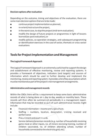 Decisionoptionsafterevaluation
Depending on the outcome, timing and objectives of the evaluation, there are
somemaindecisionoptionsthataretobemade:
continueprojectimplementationasplanned,
re-orient/restructuretheproject,
intheworstcase,tostoptheproject(mid-termevaluation);
modify the design of future projects or programmes in light of lessons
learned(ex-postevaluation);or
modify policies, co-operation strategies, and subsequent programming
or identification exercises in the case of sector, thematic or cross-sector
evaluations
ToolsforProjectImplementationandManagement
TheLogicalFrameworkApproach
TheLogicalFrameworkApproachisanextremelyusefultooltosupportthedesign
and establishment of effective monitoring, review and reporting systems. It
provides a framework of objectives, indicators (and targets) and sources of
information which should be used to further develop and implement the
monitoring,reviewandreportingsystem.Itprovidesalistofkeyassumptionswhich
mustbemonitoredaspartoftheproject'sriskmanagementarrangements.
Administrativeandmanagementrecords
Within the CBOs there will be a requirement to keep some basic administrative
records of what is being done on a day to day, weekly or monthly basis. These
records will then often be summarised periodically in a management report.
Information that may be recorded as part of such administrative records might
include:
Financialinformation–incomeandexpenditure.
Staffing – numbers, location, designation, training received and
performance
Procurementandassetrecords
Service delivery/provision records (e.g. number of households receiving
game meat or other inputs, no. of miners receiving training, number of
children vaccinated, no. of children attending school, number of
householdsconnectedtotheelectricitygrid,etc).
Decisionoptionsafterevaluation
Depending on the outcome, timing and objectives of the evaluation, there are
somemaindecisionoptionsthataretobemade:
continueprojectimplementationasplanned,
re-orient/restructuretheproject,
intheworstcase,tostoptheproject(mid-termevaluation);
modify the design of future projects or programmes in light of lessons
learned(ex-postevaluation);or
modify policies, co-operation strategies, and subsequent programming
or identification exercises in the case of sector, thematic or cross-sector
evaluations
ToolsforProjectImplementationandManagement
TheLogicalFrameworkApproach
TheLogicalFrameworkApproachisanextremelyusefultooltosupportthedesign
and establishment of effective monitoring, review and reporting systems. It
provides a framework of objectives, indicators (and targets) and sources of
information which should be used to further develop and implement the
monitoring,reviewandreportingsystem.Itprovidesalistofkeyassumptionswhich
mustbemonitoredaspartoftheproject'sriskmanagementarrangements.
Administrativeandmanagementrecords
Within the CBOs there will be a requirement to keep some basic administrative
records of what is being done on a day to day, weekly or monthly basis. These
records will then often be summarised periodically in a management report.
Information that may be recorded as part of such administrative records might
include:
Financialinformation–incomeandexpenditure.
Staffing – numbers, location, designation, training received and
performance
Procurementandassetrecords
Service delivery/provision records (e.g. number of households receiving
game meat or other inputs, no. of miners receiving training, number of
children vaccinated, no. of children attending school, number of
householdsconnectedtotheelectricitygrid,etc).
Decisionoptionsafterevaluation
Depending on the outcome, timing and objectives of the evaluation, there are
somemaindecisionoptionsthataretobemade:
continueprojectimplementationasplanned,
re-orient/restructuretheproject,
intheworstcase,tostoptheproject(mid-termevaluation);
modify the design of future projects or programmes in light of lessons
learned(ex-postevaluation);or
modify policies, co-operation strategies, and subsequent programming
or identification exercises in the case of sector, thematic or cross-sector
evaluations
ToolsforProjectImplementationandManagement
TheLogicalFrameworkApproach
TheLogicalFrameworkApproachisanextremelyusefultooltosupportthedesign
and establishment of effective monitoring, review and reporting systems. It
provides a framework of objectives, indicators (and targets) and sources of
information which should be used to further develop and implement the
monitoring,reviewandreportingsystem.Itprovidesalistofkeyassumptionswhich
mustbemonitoredaspartoftheproject'sriskmanagementarrangements.
Administrativeandmanagementrecords
Within the CBOs there will be a requirement to keep some basic administrative
records of what is being done on a day to day, weekly or monthly basis. These
records will then often be summarised periodically in a management report.
Information that may be recorded as part of such administrative records might
include:
Financialinformation–incomeandexpenditure.
Staffing – numbers, location, designation, training received and
performance
Procurementandassetrecords
Service delivery/provision records (e.g. number of households receiving
game meat or other inputs, no. of miners receiving training, number of
children vaccinated, no. of children attending school, number of
householdsconnectedtotheelectricitygrid,etc).
Decisionoptionsafterevaluation
Depending on the outcome, timing and objectives of the evaluation, there are
somemaindecisionoptionsthataretobemade:
continueprojectimplementationasplanned,
re-orient/restructuretheproject,
intheworstcase,tostoptheproject(mid-termevaluation);
modify the design of future projects or programmes in light of lessons
learned(ex-postevaluation);or
modify policies, co-operation strategies, and subsequent programming
or identification exercises in the case of sector, thematic or cross-sector
evaluations
ToolsforProjectImplementationandManagement
TheLogicalFrameworkApproach
TheLogicalFrameworkApproachisanextremelyusefultooltosupportthedesign
and establishment of effective monitoring, review and reporting systems. It
provides a framework of objectives, indicators (and targets) and sources of
information which should be used to further develop and implement the
monitoring,reviewandreportingsystem.Itprovidesalistofkeyassumptionswhich
mustbemonitoredaspartoftheproject'sriskmanagementarrangements.
Administrativeandmanagementrecords
Within the CBOs there will be a requirement to keep some basic administrative
records of what is being done on a day to day, weekly or monthly basis. These
records will then often be summarised periodically in a management report.
Information that may be recorded as part of such administrative records might
include:
Financialinformation–incomeandexpenditure.
Staffing – numbers, location, designation, training received and
performance
Procurementandassetrecords
Service delivery/provision records (e.g. number of households receiving
game meat or other inputs, no. of miners receiving training, number of
children vaccinated, no. of children attending school, number of
householdsconnectedtotheelectricitygrid,etc).
Decisionoptionsafterevaluation
Depending on the outcome, timing and objectives of the evaluation, there are
somemaindecisionoptionsthataretobemade:
continueprojectimplementationasplanned,
re-orient/restructuretheproject,
intheworstcase,tostoptheproject(mid-termevaluation);
modify the design of future projects or programmes in light of lessons
learned(ex-postevaluation);or
modify policies, co-operation strategies, and subsequent programming
or identification exercises in the case of sector, thematic or cross-sector
evaluations
ToolsforProjectImplementationandManagement
TheLogicalFrameworkApproach
TheLogicalFrameworkApproachisanextremelyusefultooltosupportthedesign
and establishment of effective monitoring, review and reporting systems. It
provides a framework of objectives, indicators (and targets) and sources of
information which should be used to further develop and implement the
monitoring,reviewandreportingsystem.Itprovidesalistofkeyassumptionswhich
mustbemonitoredaspartoftheproject'sriskmanagementarrangements.
Administrativeandmanagementrecords
Within the CBOs there will be a requirement to keep some basic administrative
records of what is being done on a day to day, weekly or monthly basis. These
records will then often be summarised periodically in a management report.
Information that may be recorded as part of such administrative records might
include:
Financialinformation–incomeandexpenditure.
Staffing – numbers, location, designation, training received and
performance
Procurementandassetrecords
Service delivery/provision records (e.g. number of households receiving
game meat or other inputs, no. of miners receiving training, number of
children vaccinated, no. of children attending school, number of
householdsconnectedtotheelectricitygrid,etc).
Decisionoptionsafterevaluation
Depending on the outcome, timing and objectives of the evaluation, there are
somemaindecisionoptionsthataretobemade:
continueprojectimplementationasplanned,
re-orient/restructuretheproject,
intheworstcase,tostoptheproject(mid-termevaluation);
modify the design of future projects or programmes in light of lessons
learned(ex-postevaluation);or
modify policies, co-operation strategies, and subsequent programming
or identification exercises in the case of sector, thematic or cross-sector
evaluations
ToolsforProjectImplementationandManagement
TheLogicalFrameworkApproach
TheLogicalFrameworkApproachisanextremelyusefultooltosupportthedesign
and establishment of effective monitoring, review and reporting systems. It
provides a framework of objectives, indicators (and targets) and sources of
information which should be used to further develop and implement the
monitoring,reviewandreportingsystem.Itprovidesalistofkeyassumptionswhich
mustbemonitoredaspartoftheproject'sriskmanagementarrangements.
Administrativeandmanagementrecords
Within the CBOs there will be a requirement to keep some basic administrative
records of what is being done on a day to day, weekly or monthly basis. These
records will then often be summarised periodically in a management report.
Information that may be recorded as part of such administrative records might
include:
Financialinformation–incomeandexpenditure.
Staffing – numbers, location, designation, training received and
performance
Procurementandassetrecords
Service delivery/provision records (e.g. number of households receiving
game meat or other inputs, no. of miners receiving training, number of
children vaccinated, no. of children attending school, number of
householdsconnectedtotheelectricitygrid,etc).
Decisionoptionsafterevaluation
Depending on the outcome, timing and objectives of the evaluation, there are
somemaindecisionoptionsthataretobemade:
continueprojectimplementationasplanned,
re-orient/restructuretheproject,
intheworstcase,tostoptheproject(mid-termevaluation);
modify the design of future projects or programmes in light of lessons
learned(ex-postevaluation);or
modify policies, co-operation strategies, and subsequent programming
or identification exercises in the case of sector, thematic or cross-sector
evaluations
ToolsforProjectImplementationandManagement
TheLogicalFrameworkApproach
TheLogicalFrameworkApproachisanextremelyusefultooltosupportthedesign
and establishment of effective monitoring, review and reporting systems. It
provides a framework of objectives, indicators (and targets) and sources of
information which should be used to further develop and implement the
monitoring,reviewandreportingsystem.Itprovidesalistofkeyassumptionswhich
mustbemonitoredaspartoftheproject'sriskmanagementarrangements.
Administrativeandmanagementrecords
Within the CBOs there will be a requirement to keep some basic administrative
records of what is being done on a day to day, weekly or monthly basis. These
records will then often be summarised periodically in a management report.
Information that may be recorded as part of such administrative records might
include:
Financialinformation–incomeandexpenditure.
Staffing – numbers, location, designation, training received and
performance
Procurementandassetrecords
Service delivery/provision records (e.g. number of households receiving
game meat or other inputs, no. of miners receiving training, number of
children vaccinated, no. of children attending school, number of
householdsconnectedtotheelectricitygrid,etc).
Decisionoptionsafterevaluation
Depending on the outcome, timing and objectives of the evaluation, there are
somemaindecisionoptionsthataretobemade:
continueprojectimplementationasplanned,
re-orient/restructuretheproject,
intheworstcase,tostoptheproject(mid-termevaluation);
modify the design of future projects or programmes in light of lessons
learned(ex-postevaluation);or
modify policies, co-operation strategies, and subsequent programming
or identification exercises in the case of sector, thematic or cross-sector
evaluations
ToolsforProjectImplementationandManagement
TheLogicalFrameworkApproach
TheLogicalFrameworkApproachisanextremelyusefultooltosupportthedesign
and establishment of effective monitoring, review and reporting systems. It
provides a framework of objectives, indicators (and targets) and sources of
information which should be used to further develop and implement the
monitoring,reviewandreportingsystem.Itprovidesalistofkeyassumptionswhich
mustbemonitoredaspartoftheproject'sriskmanagementarrangements.
Administrativeandmanagementrecords
Within the CBOs there will be a requirement to keep some basic administrative
records of what is being done on a day to day, weekly or monthly basis. These
records will then often be summarised periodically in a management report.
Information that may be recorded as part of such administrative records might
include:
Financialinformation–incomeandexpenditure.
Staffing – numbers, location, designation, training received and
performance
Procurementandassetrecords
Service delivery/provision records (e.g. number of households receiving
game meat or other inputs, no. of miners receiving training, number of
children vaccinated, no. of children attending school, number of
householdsconnectedtotheelectricitygrid,etc).
Decisionoptionsafterevaluation
Depending on the outcome, timing and objectives of the evaluation, there are
somemaindecisionoptionsthataretobemade:
continueprojectimplementationasplanned,
re-orient/restructuretheproject,
intheworstcase,tostoptheproject(mid-termevaluation);
modify the design of future projects or programmes in light of lessons
learned(ex-postevaluation);or
modify policies, co-operation strategies, and subsequent programming
or identification exercises in the case of sector, thematic or cross-sector
evaluations
ToolsforProjectImplementationandManagement
TheLogicalFrameworkApproach
TheLogicalFrameworkApproachisanextremelyusefultooltosupportthedesign
and establishment of effective monitoring, review and reporting systems. It
provides a framework of objectives, indicators (and targets) and sources of
information which should be used to further develop and implement the
monitoring,reviewandreportingsystem.Itprovidesalistofkeyassumptionswhich
mustbemonitoredaspartoftheproject'sriskmanagementarrangements.
Administrativeandmanagementrecords
Within the CBOs there will be a requirement to keep some basic administrative
records of what is being done on a day to day, weekly or monthly basis. These
records will then often be summarised periodically in a management report.
Information that may be recorded as part of such administrative records might
include:
Financialinformation–incomeandexpenditure.
Staffing – numbers, location, designation, training received and
performance
Procurementandassetrecords
Service delivery/provision records (e.g. number of households receiving
game meat or other inputs, no. of miners receiving training, number of
children vaccinated, no. of children attending school, number of
householdsconnectedtotheelectricitygrid,etc).
Decisionoptionsafterevaluation
Depending on the outcome, timing and objectives of the evaluation, there are
somemaindecisionoptionsthataretobemade:
continueprojectimplementationasplanned,
re-orient/restructuretheproject,
intheworstcase,tostoptheproject(mid-termevaluation);
modify the design of future projects or programmes in light of lessons
learned(ex-postevaluation);or
modify policies, co-operation strategies, and subsequent programming
or identification exercises in the case of sector, thematic or cross-sector
evaluations
ToolsforProjectImplementationandManagement
TheLogicalFrameworkApproach
TheLogicalFrameworkApproachisanextremelyusefultooltosupportthedesign
and establishment of effective monitoring, review and reporting systems. It
provides a framework of objectives, indicators (and targets) and sources of
information which should be used to further develop and implement the
monitoring,reviewandreportingsystem.Itprovidesalistofkeyassumptionswhich
mustbemonitoredaspartoftheproject'sriskmanagementarrangements.
Administrativeandmanagementrecords
Within the CBOs there will be a requirement to keep some basic administrative
records of what is being done on a day to day, weekly or monthly basis. These
records will then often be summarised periodically in a management report.
Information that may be recorded as part of such administrative records might
include:
Financialinformation–incomeandexpenditure.
Staffing – numbers, location, designation, training received and
performance
Procurementandassetrecords
Service delivery/provision records (e.g. number of households receiving
game meat or other inputs, no. of miners receiving training, number of
children vaccinated, no. of children attending school, number of
householdsconnectedtotheelectricitygrid,etc).
71
 