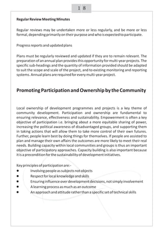 81
RegularReviewMeetingMinutes
Regular reviews may be undertaken more or less regularly, and be more or less
formal,dependingprimarilyontheirpurposeandwhoisexpectedtoparticipate.
Progressreportsandupdatedplans
Plans must be regularly reviewed and updated if they are to remain relevant. The
preparationofanannualplanprovidesthisopportunityformulti-yearprojects.The
specific sub-headings and the quantity of information provided should be adapted
to suit the scope and scale of the project, and to existing monitoring and reporting
systems.Annualplansarerequiredforeverymulti-yearproject.
PromotingParticipationandOwnershipbytheCommunity
Local ownership of development programmes and projects is a key theme of
community development. Participation and ownership are fundamental to
ensuring relevance, effectiveness and sustainability. Empowerment is often a key
objective of participation i.e. bringing about a more equitable sharing of power,
increasing the political awareness of disadvantaged groups, and supporting them
in taking actions that will allow them to take more control of their own futures.
Further, people learn best by doing things for themselves. If people are assisted to
plan and manage their own affairs the outcomes are more likely to meet their real
needs. Building capacity within local communities and groups is thus an important
objective of participatory approaches. Capacity building is also important because
itisapreconditionforthesustainabilityofdevelopmentinitiatives.
Keyprinciplesofparticipationare:-
Involvingpeopleassubjectsnotobjects
Respectforlocalknowledgeandskills
Ensuringinfluenceoverdevelopmentdecisions,notsimplyinvolvement
Alearningprocessasmuchasanoutcome
Anapproachandattituderatherthanaspecificsetoftechnicalskills
 