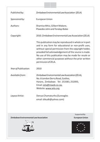 Publishedby: ZimbabweEnvironmentalLawAssociation (ZELA)
Sponsoredby: EuropeanUnion
Authors: ShamisoMtisi,GilbertMakore,
PlaxedesJohnandTendayiBobo
Copyright: 2010.ZimbabweEnvironmentalLawAssociation(ZELA)
Thispublicationmaybereproducedinwholeorinpart
and in any form for educational or non-profit uses,
without special permission from the copyright holder,
provided full acknowledgement of the source is made.
No use of this publication may be made for resale or
other commercial purposes without the prior written
permissionofZELA.
YearofPublication: 2010
Availablefrom: ZimbabweEnvironmentalLawAssociation(ZELA),
No.6LondonDerryRoad,Eastlea,
Harare, Zimbabwe: Tel: 253381;252093,
Email:zela@mweb.co.zw,
Website:www.zela.org
LayoutArtist: DorcasChamatunhu(Suneagles
email:dikudk@yahoo.com)
SupportedBy:
ZimbabweEnvironmentalLawAssociation EuropeanUnion
F
f
 