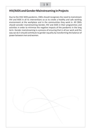 91
HIV/AIDSandGenderMainstreaminginProjects
Due to the HIV/ AIDS pandemic, CBOs should recognizes the need to mainstream
HIV and AIDS in all its interventions so as to create a healthy and safe working
environment at the workplace and in the communities they work in. All CBOs
should consider mainstreaming Gender, HIV and AIDS in their programmes and
activities in order to minimize the negative impacts of the pandemic in the long
term. Gender mainstreaming is a process of ensuring that in all our work and the
way we do it should contribute to gender equality by transforming the balance of
powerbetweenmenandwomen.
 