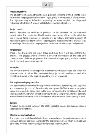 12
Projectobjectives
The objectives should address the core problem in terms of the benefits to be
receivedbytheprojectbeneficiariesortargetgroupasadirectresultoftheproject.
The objectives may be defined as: improving the water supply in the village and
reducingmalnutrition.Aprojectwilllikelyhavemultipleobjectives.
Projectresults
Results describe the services or products to be delivered to the intended
beneficiaries. The results should address the main causes of the problem that the
target group faces. Examples of results are as follows: increased number of
households connectedtothewatersupplysystem;increasednumberofwatertaps
inthevillage.Theresultsoftheprojectcanbetiedbacktotheproject'sobjectives.
Targetgroup
There is need to define the target group and show how it will benefit from the
project. The project should provide a detailed description of the size and
characteristics of the target groups. The criteria for target group analysis may be
ethniccomposition,gender,age,etc.
Workplan
The workplan should include specific information and explanations of each of the
planned project activities.The duration of the project should be clearlystated,with
considerabledetailonthebeginningandtheendoftheproject.
Theimplementingorganisation
This section should describe the capabilities of the CBO by referring to its capacity
andpreviousprojectrecord.DescribewhyexactlyyourCBOisthemostappropriate
to run the project, its connection to the local community, the constituency behind
the organisation and what kind of expertise the CBO can provide. If other partners
areinvolvedinimplementationprovidesomeinformationontheircapacityaswell.
Budget
A budget is an itemised summary of a CBO's expected income and expenses over a
specifiedperiodoftime.
Monitoringandevaluation
The project proposal should also indicate: how and when the project management
team will conduct activities to monitor the project's progress; which methods will
beusedtomonitorandevaluate;andwhowilldotheevaluation.
 