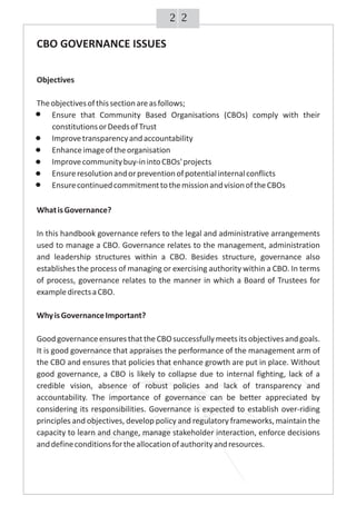 22
WhatisGovernance?
In this handbook governance refers to the legal and administrative arrangements
used to manage a CBO. Governance relates to the management, administration
and leadership structures within a CBO. Besides structure, governance also
establishes the process of managing or exercising authority within a CBO. In terms
of process, governance relates to the manner in which a Board of Trustees for
exampledirectsaCBO.
WhyisGovernanceImportant?
GoodgovernanceensuresthattheCBOsuccessfullymeetsitsobjectivesandgoals.
It is good governance that appraises the performance of the management arm of
the CBO and ensures that policies that enhance growth are put in place. Without
good governance, a CBO is likely to collapse due to internal fighting, lack of a
credible vision, absence of robust policies and lack of transparency and
accountability. The importance of governance can be better appreciated by
considering its responsibilities. Governance is expected to establish over-riding
principles and objectives, develop policy and regulatory frameworks, maintain the
capacity to learn and change, manage stakeholder interaction, enforce decisions
anddefineconditionsfortheallocationofauthorityandresources.
CBO GOVERNANCE ISSUES
Objectives
Theobjectivesofthissectionareasfollows;
Ensure that Community Based Organisations (CBOs) comply with their
constitutionsorDeedsofTrust
Improvetransparencyandaccountability
Enhanceimageoftheorganisation
Improvecommunitybuy-inintoCBOs'projects
Ensureresolutionandorpreventionofpotentialinternalconflicts
EnsurecontinuedcommitmenttothemissionandvisionoftheCBOs
 