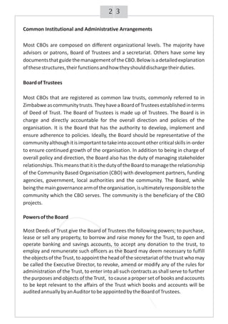 32
Common Institutional and Administrative Arrangements
Most CBOs are composed on different organizational levels. The majority have
advisors or patrons, Board of Trustees and a secretariat. Others have some key
documentsthatguidethemanagementoftheCBO.Belowisadetailedexplanation
ofthesestructures,theirfunctionsandhowtheyshoulddischargetheirduties.
BoardofTrustees
Most CBOs that are registered as common law trusts, commonly referred to in
Zimbabweascommunitytrusts.TheyhaveaBoardofTrusteesestablishedinterms
of Deed of Trust. The Board of Trustees is made up of Trustees. The Board is in
charge and directly accountable for the overall direction and policies of the
organisation. It is the Board that has the authority to develop, implement and
ensure adherence to policies. Ideally, the Board should be representative of the
communityalthoughitisimportanttotakeintoaccountothercriticalskillsin-order
to ensure continued growth of the organisation. In addition to being in charge of
overall policy and direction, the Board also has the duty of managing stakeholder
relationships.ThismeansthatitisthedutyoftheBoardtomanagetherelationship
of the Community Based Organisation (CBO) with development partners, funding
agencies, government, local authorities and the community. The Board, while
beingthemaingovernancearmoftheorganisation,isultimatelyresponsibletothe
community which the CBO serves. The community is the beneficiary of the CBO
projects.
PowersoftheBoard
Most Deeds of Trust give the Board of Trustees the following powers; to purchase,
lease or sell any property, to borrow and raise money for the Trust, to open and
operate banking and savings accounts, to accept any donation to the trust, to
employ and remunerate such officers as the Board may deem necessary to fulfill
the objects of the Trust, to appointthe head of the secretariat of the trust who may
be called the Executive Director, to revoke, amend or modify any of the rules for
administration of the Trust, to enter into all such contracts as shall serve to further
the purposes and objects of the Trust, to cause a proper set of books and accounts
to be kept relevant to the affairs of the Trust which books and accounts will be
auditedannuallybyanAuditortobeappointedbytheBoardofTrustees.
 